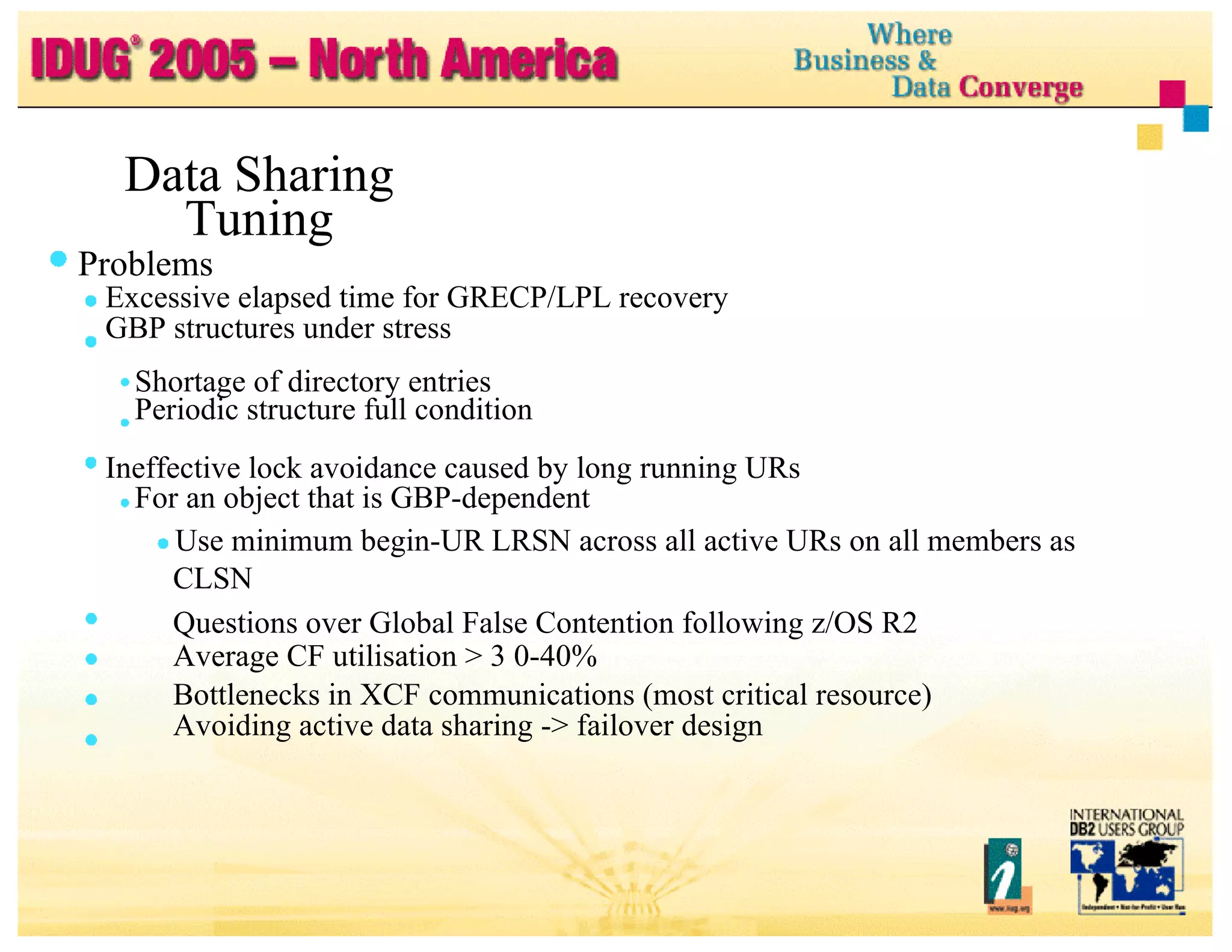 Data Sharing Tuning Problems Excessive elapsed time for GRECP/LPL recovery GBP structures under stress Shortage of directory entries Periodic structure full condition Ineffective lock avoidance caused by long running URs For an object that is GBP-dependent Use minimum begin-UR LRSN across all active URs on all members as CLSN Questions over Global False Contention following z/OS R2 Average CF utilisation > 3 0-40% Bottlenecks in XCF communications (most critical resource) Avoiding active data sharing -> failover design 