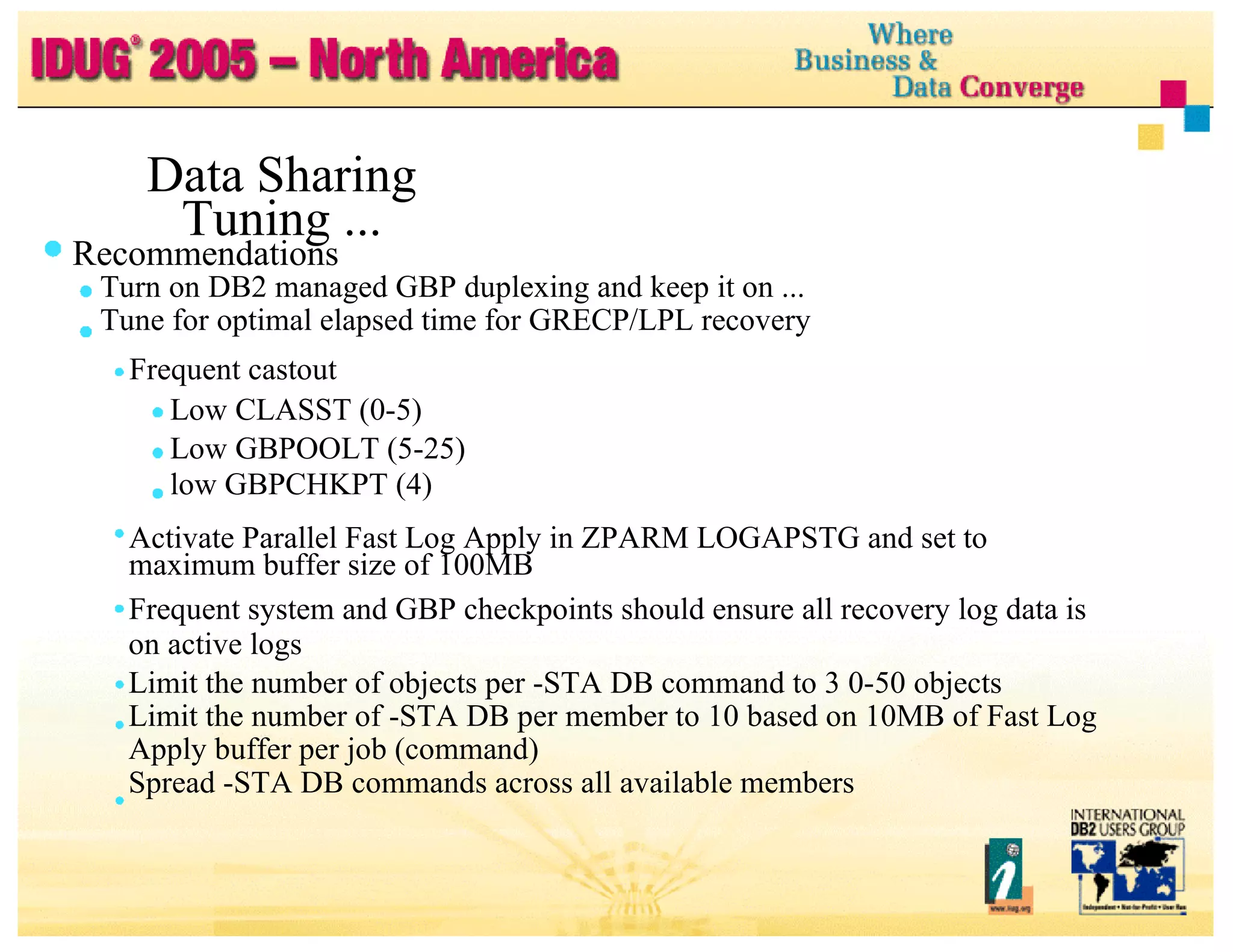 Data Sharing Tuning ... Recommendations Turn on DB2 managed GBP duplexing and keep it on ... Tune for optimal elapsed time for GRECP/LPL recovery Frequent castout Low CLASST (0-5) Low GBPOOLT (5-25) low GBPCHKPT (4) Activate Parallel Fast Log Apply in ZPARM LOGAPSTG and set to maximum buffer size of 100MB Frequent system and GBP checkpoints should ensure all recovery log data is on active logs Limit the number of objects per -STA DB command to 3 0-50 objects Limit the number of -STA DB per member to 10 based on 10MB of Fast Log Apply buffer per job (command) Spread -STA DB commands across all available members 