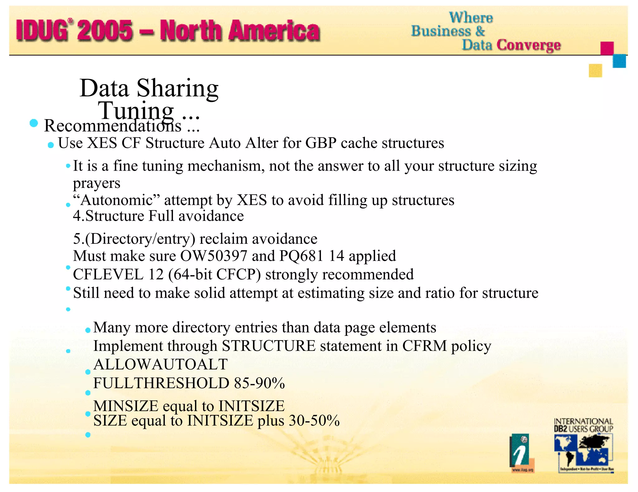 Data Sharing Tuning ... Recommendations ... Use XES CF Structure Auto Alter for GBP cache structures It is a fine tuning mechanism, not the answer to all your structure sizing prayers “ Autonomic” attempt by XES to avoid filling up structures Structure Full avoidance (Directory/entry) reclaim avoidance Must make sure OW50397 and PQ681 14 applied CFLEVEL 12 (64-bit CFCP) strongly recommended Still need to make solid attempt at estimating size and ratio for structure Many more directory entries than data page elements Implement through STRUCTURE statement in CFRM policy ALLOWAUTOALT FULLTHRESHOLD 85-90% MINSIZE equal to INITSIZE SIZE equal to INITSIZE plus 30-50% 