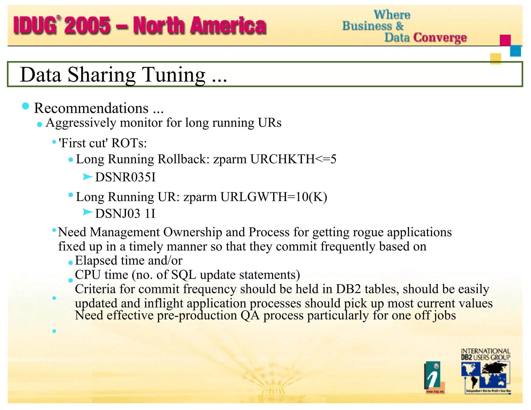 Data Sharing Tuning ... Recommendations ... Aggressively monitor for long running URs 'First cut' ROTs: Long Running Rollback: zparm URCHKTH<=5 DSNR035I Long Running UR: zparm URLGWTH=10(K) DSNJ03 1I Need Management Ownership and Process for getting rogue applications fixed up in a timely manner so that they commit frequently based on Elapsed time and/or CPU time (no. of SQL update statements) Criteria for commit frequency should be held in DB2 tables, should be easily updated and inflight application processes should pick up most current values Need effective pre-production QA process particularly for one off jobs 
