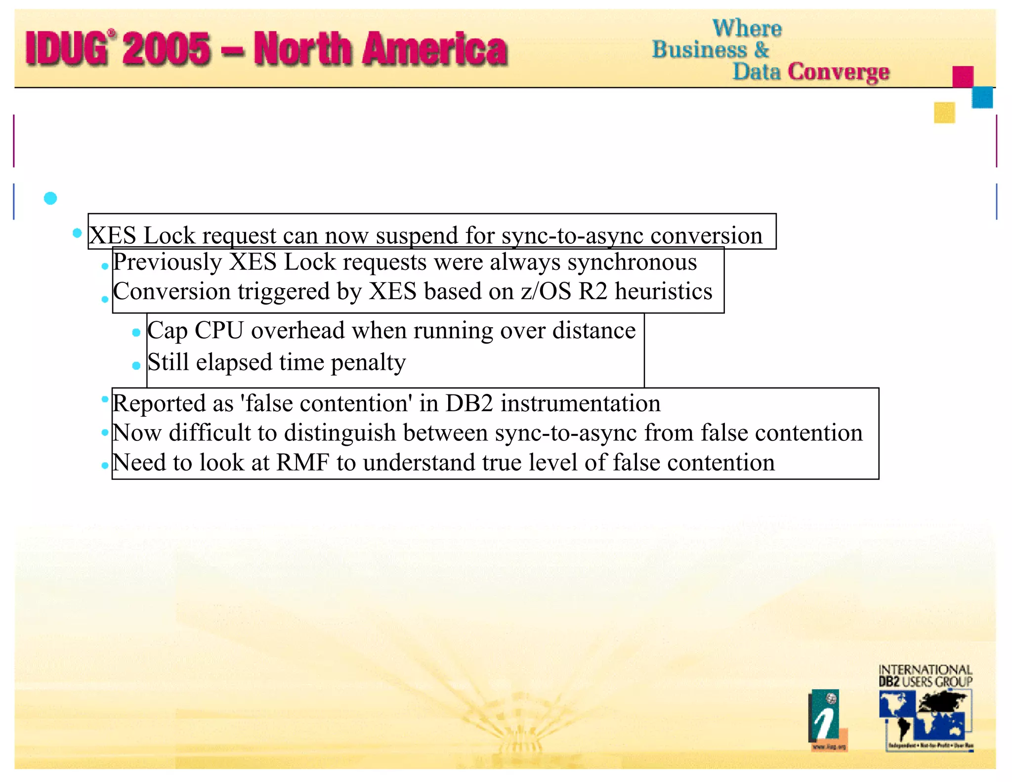 Data Sharing Tuning ... Recommendations ... XES Lock request can now suspend for sync-to-async conversion Previously XES Lock requests were always synchronous Conversion triggered by XES based on z/OS R2 heuristics Cap CPU overhead when running over distance Still elapsed time penalty Reported as 'false contention' in DB2 instrumentation Now difficult to distinguish between sync-to-async from false contention Need to look at RMF to understand true level of false contention 