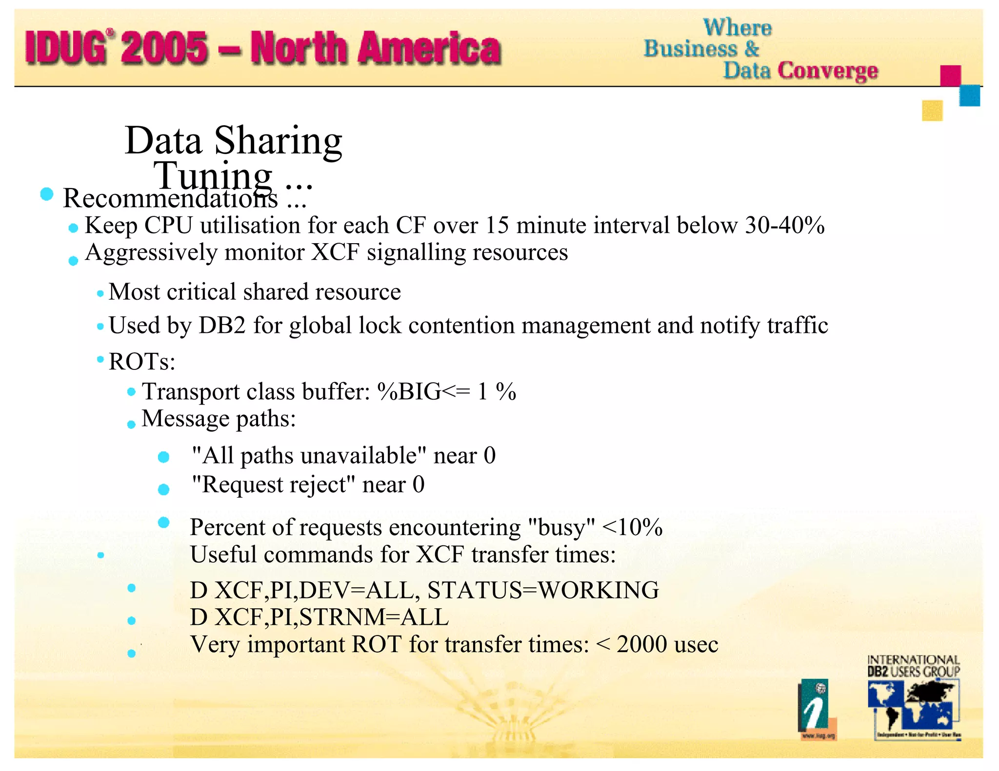 Data Sharing Tuning ... Recommendations ... Keep CPU utilisation for each CF over 15 minute interval below 30-40% Aggressively monitor XCF signalling resources Most critical shared resource Used by DB2 for global lock contention management and notify traffic ROTs: Transport class buffer: %BIG<= 1 % Message paths: "All paths unavailable" near 0 "Request reject" near 0 Percent of requests encountering "busy" <10% Useful commands for XCF transfer times: D XCF,PI,DEV=ALL, STATUS=WORKING D XCF,PI,STRNM=ALL Very important ROT for transfer times: < 2000 usec 