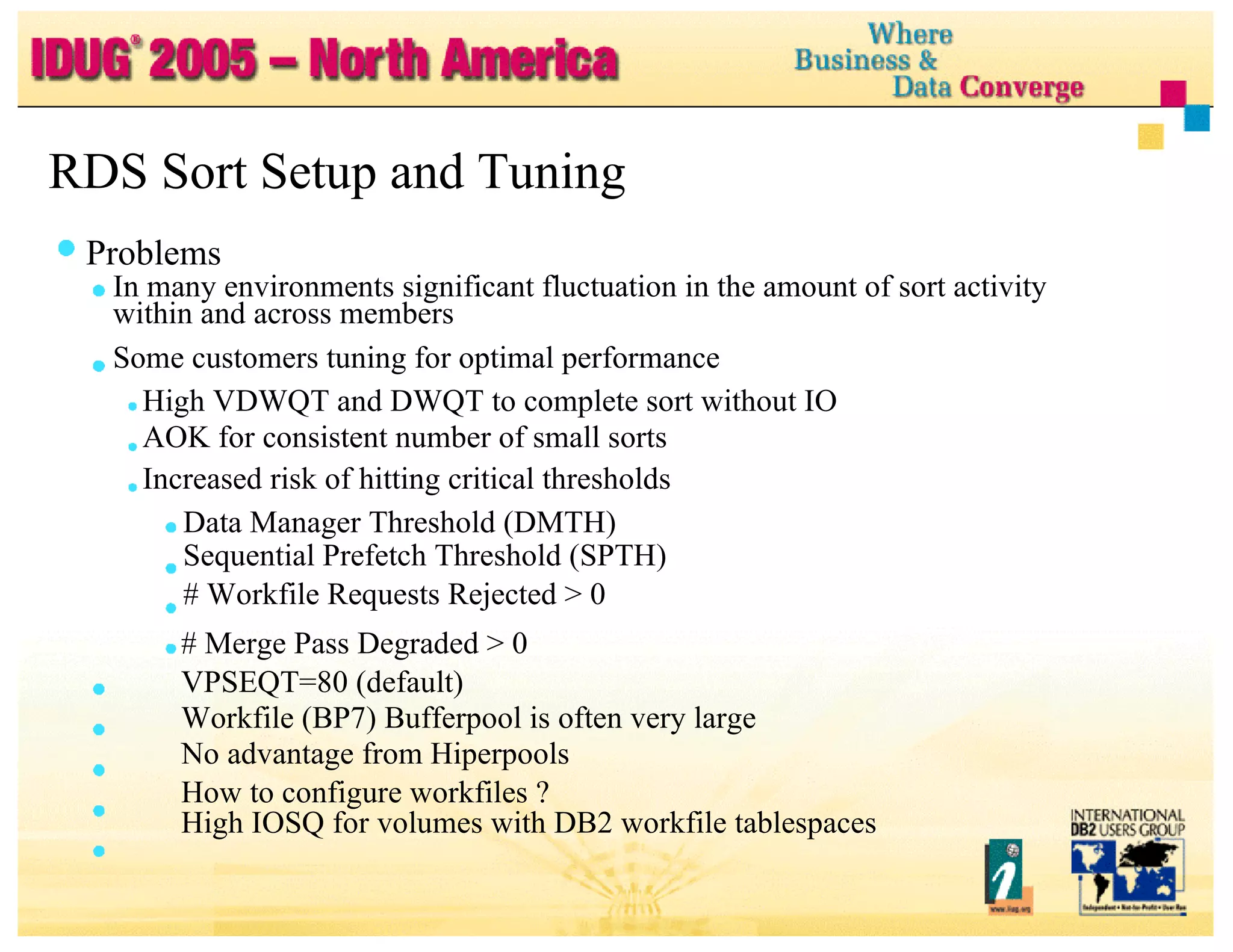 RDS Sort Setup and Tuning Problems In many environments significant fluctuation in the amount of sort activity within and across members Some customers tuning for optimal performance High VDWQT and DWQT to complete sort without IO AOK for consistent number of small sorts Increased risk of hitting critical thresholds Data Manager Threshold (DMTH) Sequential Prefetch Threshold (SPTH) # Workfile Requests Rejected > 0 # Merge Pass Degraded > 0 VPSEQT=80 (default) Workfile (BP7) Bufferpool is often very large No advantage from Hiperpools How to configure workfiles ? High IOSQ for volumes with DB2 workfile tablespaces 