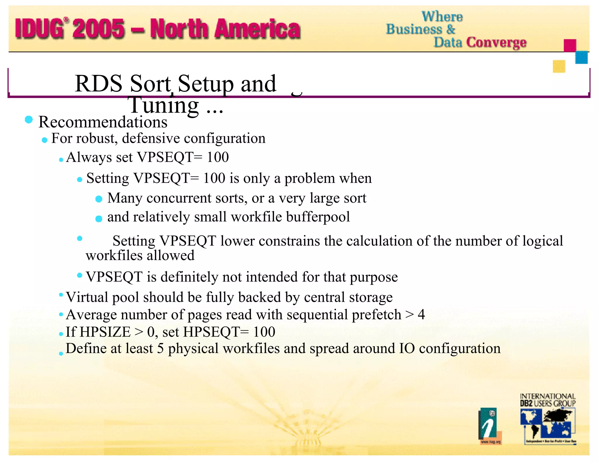 RDS Sort Setup and Tuning ... RDS Sort Setup and Tuning ... Recommendations For robust, defensive configuration Always set VPSEQT= 100 Setting VPSEQT= 100 is only a problem when Many concurrent sorts, or a very large sort and relatively small workfile bufferpool Setting VPSEQT lower constrains the calculation of the number of logical workfiles allowed VPSEQT is definitely not intended for that purpose Virtual pool should be fully backed by central storage Average number of pages read with sequential prefetch > 4 If HPSIZE > 0, set HPSEQT= 100 Define at least 5 physical workfiles and spread around IO configuration 