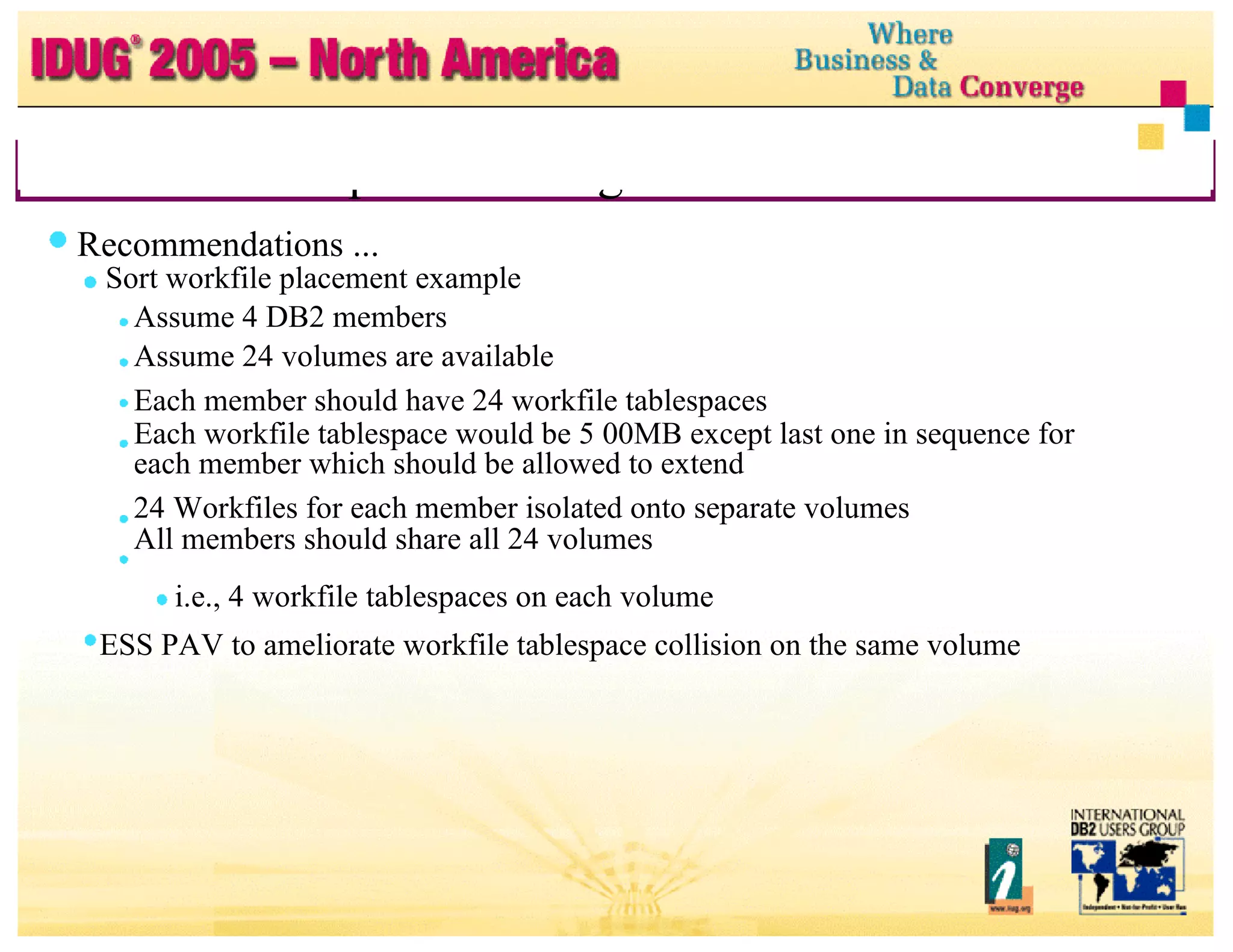 RDS Sort Setup and Tuning ... Recommendations ... Sort workfile placement example Assume 4 DB2 members Assume 24 volumes are available Each member should have 24 workfile tablespaces Each workfile tablespace would be 5 00MB except last one in sequence for each member which should be allowed to extend 24 Workfiles for each member isolated onto separate volumes All members should share all 24 volumes i.e., 4 workfile tablespaces on each volume ESS PAV to ameliorate workfile tablespace collision on the same volume 