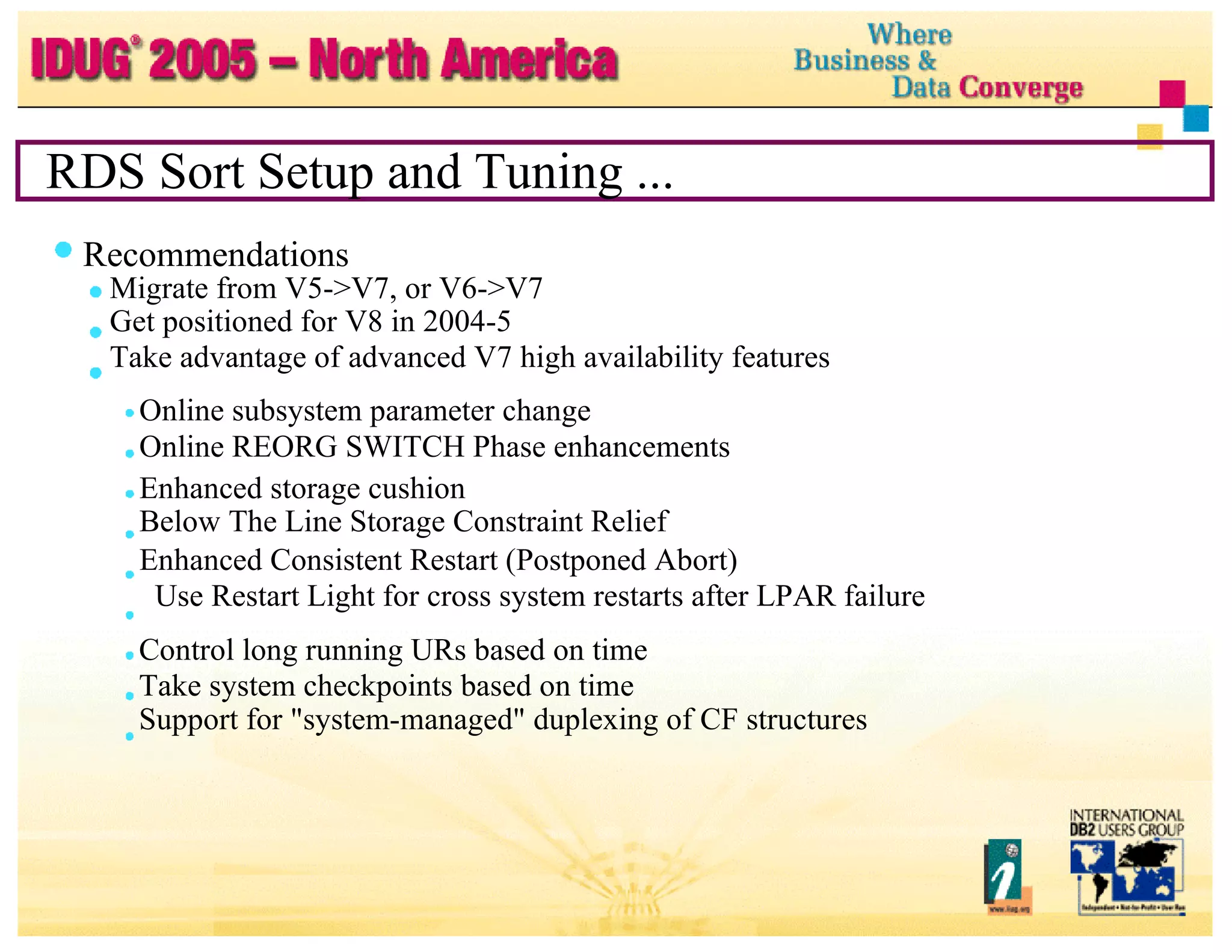 RDS Sort Setup and Tuning ... Recommendations Migrate from V5->V7, or V6->V7 Get positioned for V8 in 2004-5 Take advantage of advanced V7 high availability features Online subsystem parameter change Online REORG SWITCH Phase enhancements Enhanced storage cushion Below The Line Storage Constraint Relief Enhanced Consistent Restart (Postponed Abort) Use Restart Light for cross system restarts after LPAR failure Control long running URs based on time Take system checkpoints based on time Support for "system-managed" duplexing of CF structures 