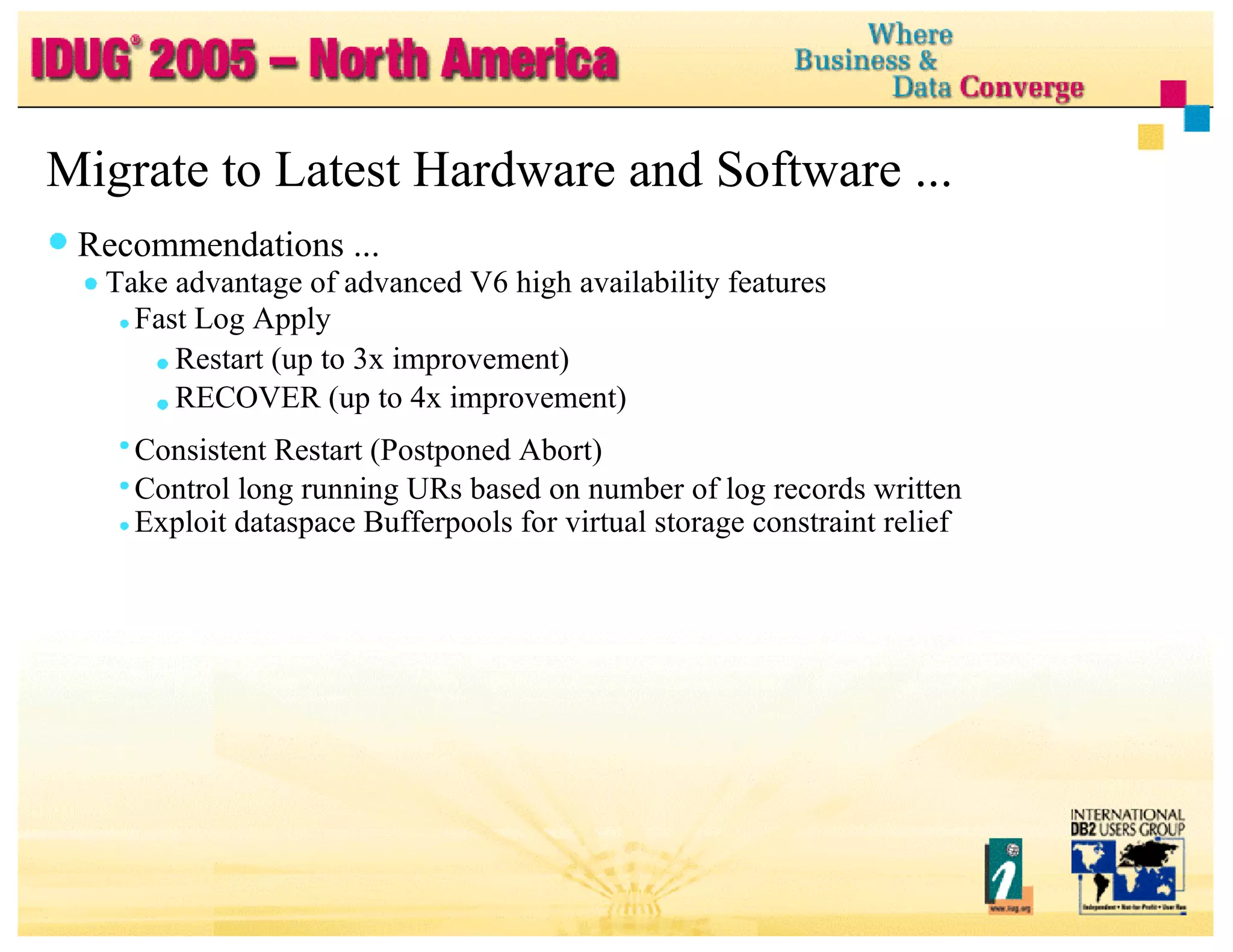 Migrate to Latest Hardware and Software ... Recommendations ... Take advantage of advanced V6 high availability features Fast Log Apply Restart (up to 3x improvement) RECOVER (up to 4x improvement) Consistent Restart (Postponed Abort) Control long running URs based on number of log records written Exploit dataspace Bufferpools for virtual storage constraint relief 