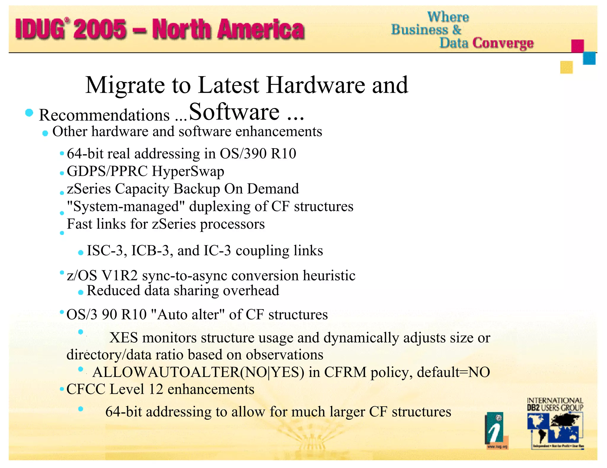 Migrate to Latest Hardware and Software ... Recommendations ... Other hardware and software enhancements 64-bit real addressing in OS/390 R10 GDPS/PPRC HyperSwap zSeries Capacity Backup On Demand "System-managed" duplexing of CF structures Fast links for zSeries processors ISC-3, ICB-3, and IC-3 coupling links z/OS V1R2 sync-to-async conversion heuristic Reduced data sharing overhead OS/3 90 R10 "Auto alter" of CF structures XES monitors structure usage and dynamically adjusts size or directory/data ratio based on observations ALLOWAUTOALTER(NO|YES) in CFRM policy, default=NO CFCC Level 12 enhancements 64-bit addressing to allow for much larger CF structures 