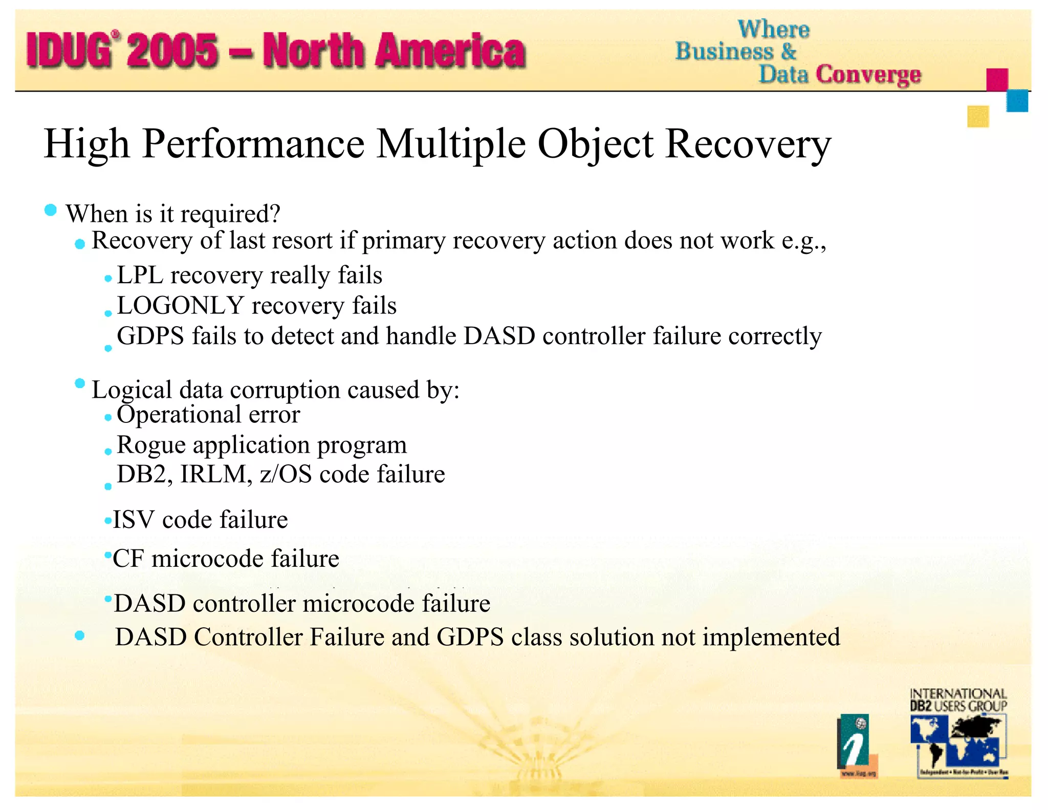 High Performance Multiple Object Recovery When is it required? Recovery of last resort if primary recovery action does not work e.g., LPL recovery really fails LOGONLY recovery fails GDPS fails to detect and handle DASD controller failure correctly Logical data corruption caused by: Operational error Rogue application program DB2, IRLM, z/OS code failure ISV code failure CF microcode failure DASD controller microcode failure DASD Controller Failure and GDPS class solution not implemented 