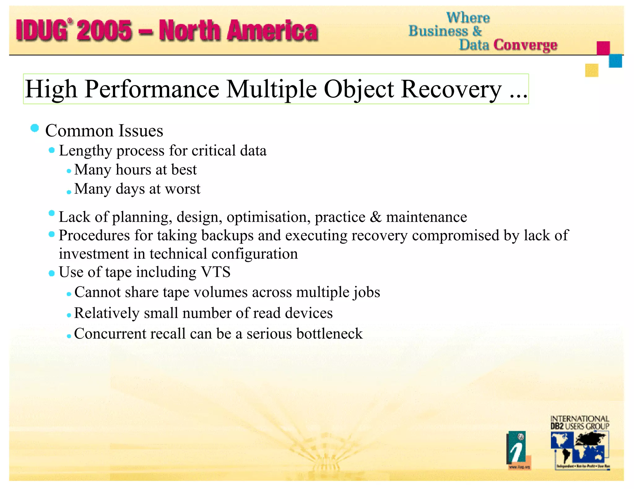 High Performance Multiple Object Recovery ... High Performance Multiple Object Recovery ... Common Issues Lengthy process for critical data Many hours at best Many days at worst Lack of planning, design, optimisation, practice & maintenance Procedures for taking backups and executing recovery compromised by lack of investment in technical configuration Use of tape including VTS Cannot share tape volumes across multiple jobs Relatively small number of read devices Concurrent recall can be a serious bottleneck 