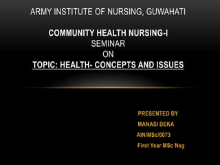 PRESENTED BY
MANASI DEKA
AIN/MSc/0073
First Year MSc Nsg
ARMY INSTITUTE OF NURSING, GUWAHATI
COMMUNITY HEALTH NURSING-I
SEMINAR
ON
TOPIC: HEALTH- CONCEPTS AND ISSUES
 