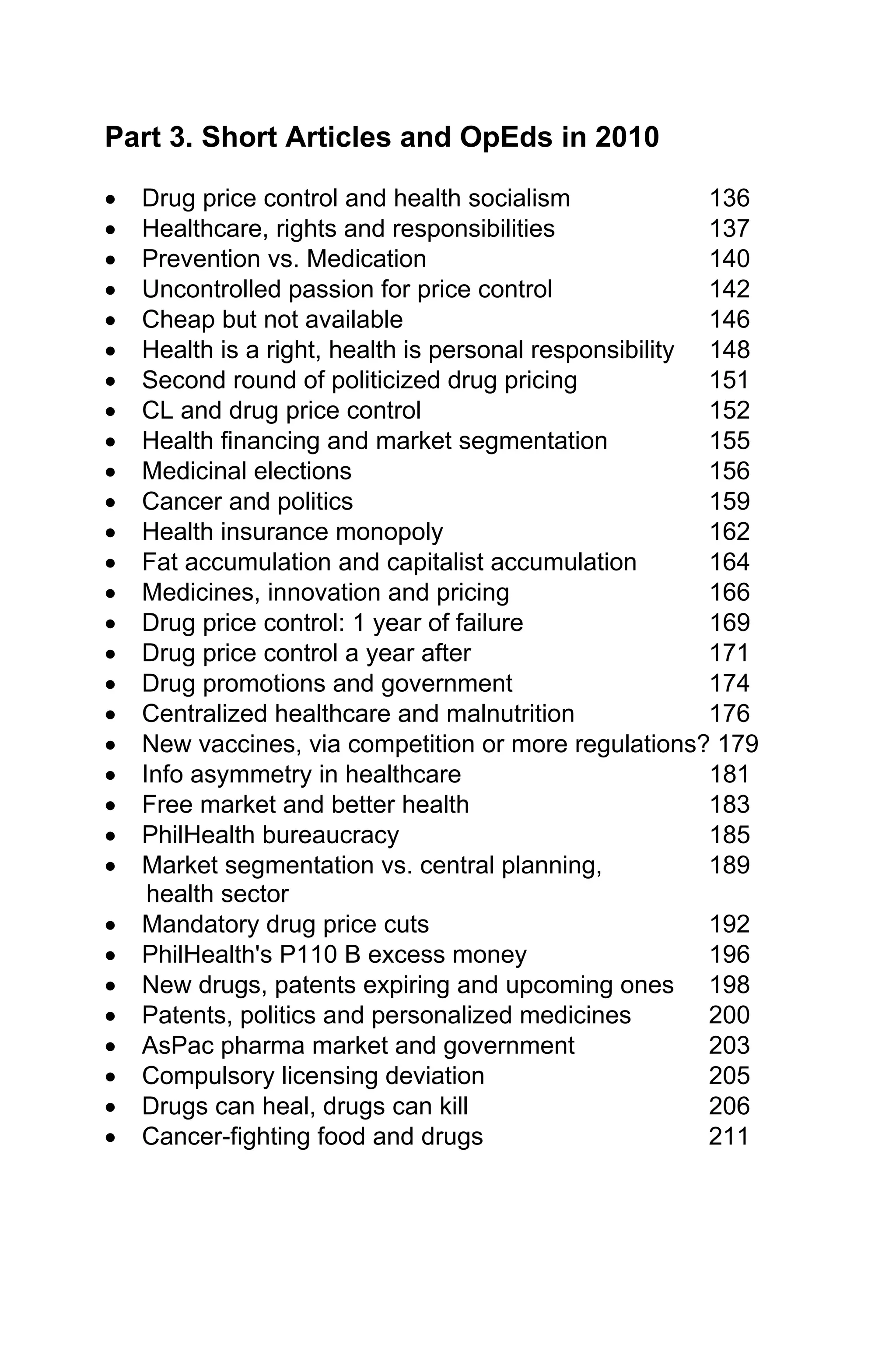 Part 3. Short Articles and OpEds in 2010
• Drug price control and health socialism 136
• Healthcare, rights and responsibilities 137
• Prevention vs. Medication 140
• Uncontrolled passion for price control 142
• Cheap but not available 146
• Health is a right, health is personal responsibility 148
• Second round of politicized drug pricing 151
• CL and drug price control 152
• Health financing and market segmentation 155
• Medicinal elections 156
• Cancer and politics 159
• Health insurance monopoly 162
• Fat accumulation and capitalist accumulation 164
• Medicines, innovation and pricing 166
• Drug price control: 1 year of failure 169
• Drug price control a year after 171
• Drug promotions and government 174
• Centralized healthcare and malnutrition 176
• New vaccines, via competition or more regulations? 179
• Info asymmetry in healthcare 181
• Free market and better health 183
• PhilHealth bureaucracy 185
• Market segmentation vs. central planning, 189
health sector
• Mandatory drug price cuts 192
• PhilHealth's P110 B excess money 196
• New drugs, patents expiring and upcoming ones 198
• Patents, politics and personalized medicines 200
• AsPac pharma market and government 203
• Compulsory licensing deviation 205
• Drugs can heal, drugs can kill 206
• Cancer-fighting food and drugs 211
 