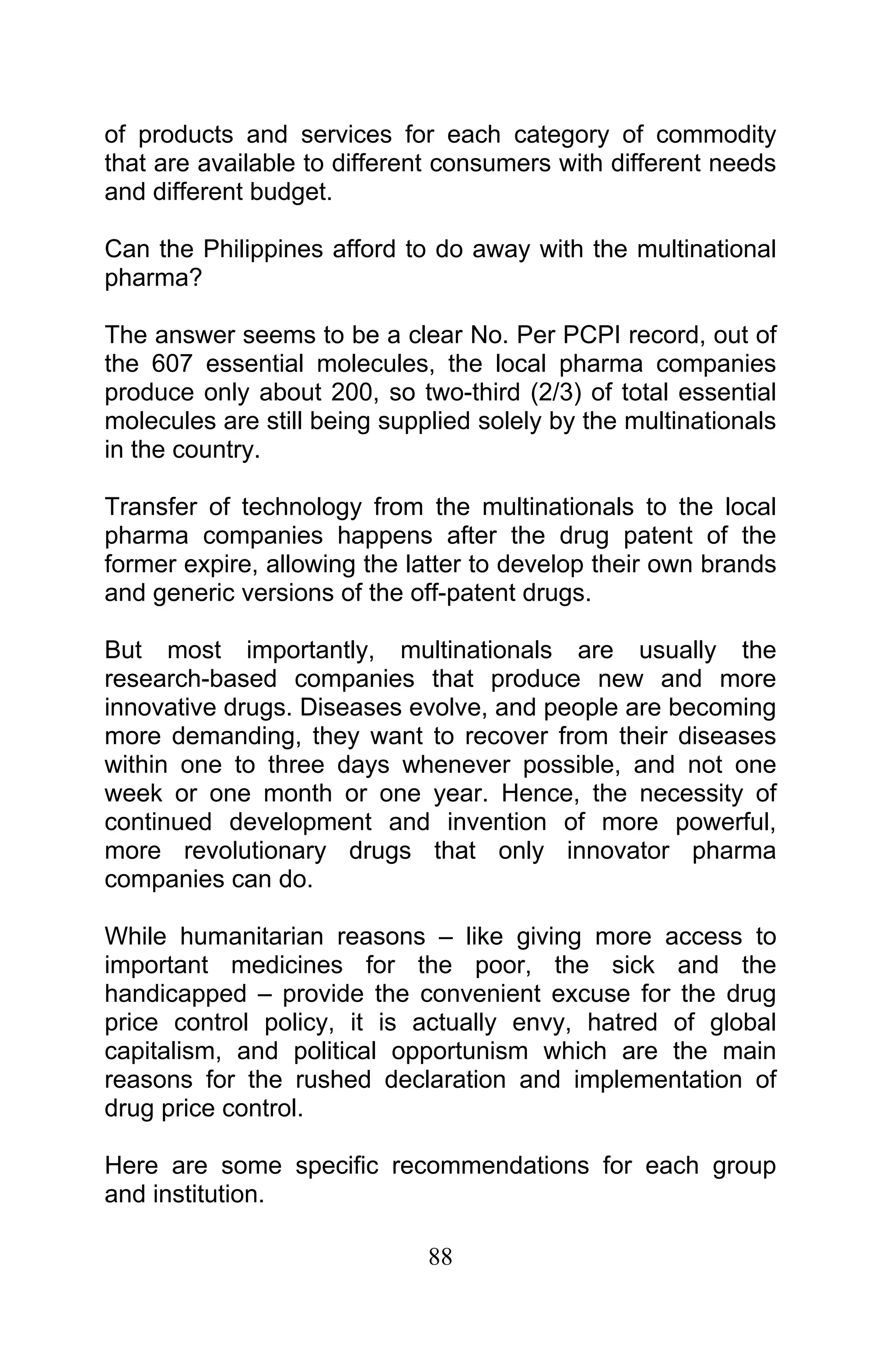 88
of products and services for each category of commodity
that are available to different consumers with different needs
and different budget.
Can the Philippines afford to do away with the multinational
pharma?
The answer seems to be a clear No. Per PCPI record, out of
the 607 essential molecules, the local pharma companies
produce only about 200, so two-third (2/3) of total essential
molecules are still being supplied solely by the multinationals
in the country.
Transfer of technology from the multinationals to the local
pharma companies happens after the drug patent of the
former expire, allowing the latter to develop their own brands
and generic versions of the off-patent drugs.
But most importantly, multinationals are usually the
research-based companies that produce new and more
innovative drugs. Diseases evolve, and people are becoming
more demanding, they want to recover from their diseases
within one to three days whenever possible, and not one
week or one month or one year. Hence, the necessity of
continued development and invention of more powerful,
more revolutionary drugs that only innovator pharma
companies can do.
While humanitarian reasons – like giving more access to
important medicines for the poor, the sick and the
handicapped – provide the convenient excuse for the drug
price control policy, it is actually envy, hatred of global
capitalism, and political opportunism which are the main
reasons for the rushed declaration and implementation of
drug price control.
Here are some specific recommendations for each group
and institution.
 