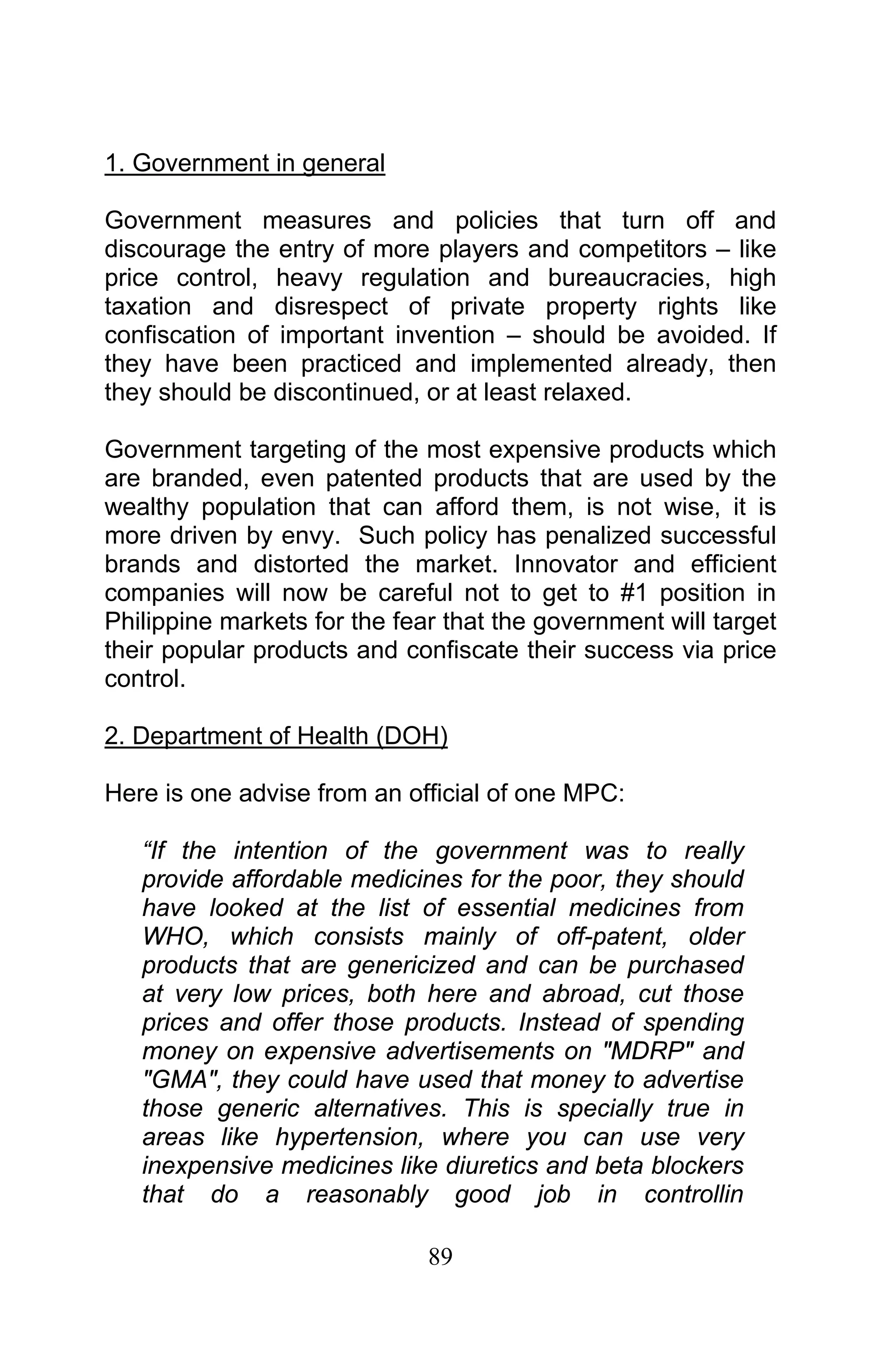 89
1. Government in general
Government measures and policies that turn off and
discourage the entry of more players and competitors – like
price control, heavy regulation and bureaucracies, high
taxation and disrespect of private property rights like
confiscation of important invention – should be avoided. If
they have been practiced and implemented already, then
they should be discontinued, or at least relaxed.
Government targeting of the most expensive products which
are branded, even patented products that are used by the
wealthy population that can afford them, is not wise, it is
more driven by envy. Such policy has penalized successful
brands and distorted the market. Innovator and efficient
companies will now be careful not to get to #1 position in
Philippine markets for the fear that the government will target
their popular products and confiscate their success via price
control.
2. Department of Health (DOH)
Here is one advise from an official of one MPC:
“If the intention of the government was to really
provide affordable medicines for the poor, they should
have looked at the list of essential medicines from
WHO, which consists mainly of off-patent, older
products that are genericized and can be purchased
at very low prices, both here and abroad, cut those
prices and offer those products. Instead of spending
money on expensive advertisements on "MDRP" and
"GMA", they could have used that money to advertise
those generic alternatives. This is specially true in
areas like hypertension, where you can use very
inexpensive medicines like diuretics and beta blockers
that do a reasonably good job in controllin
 