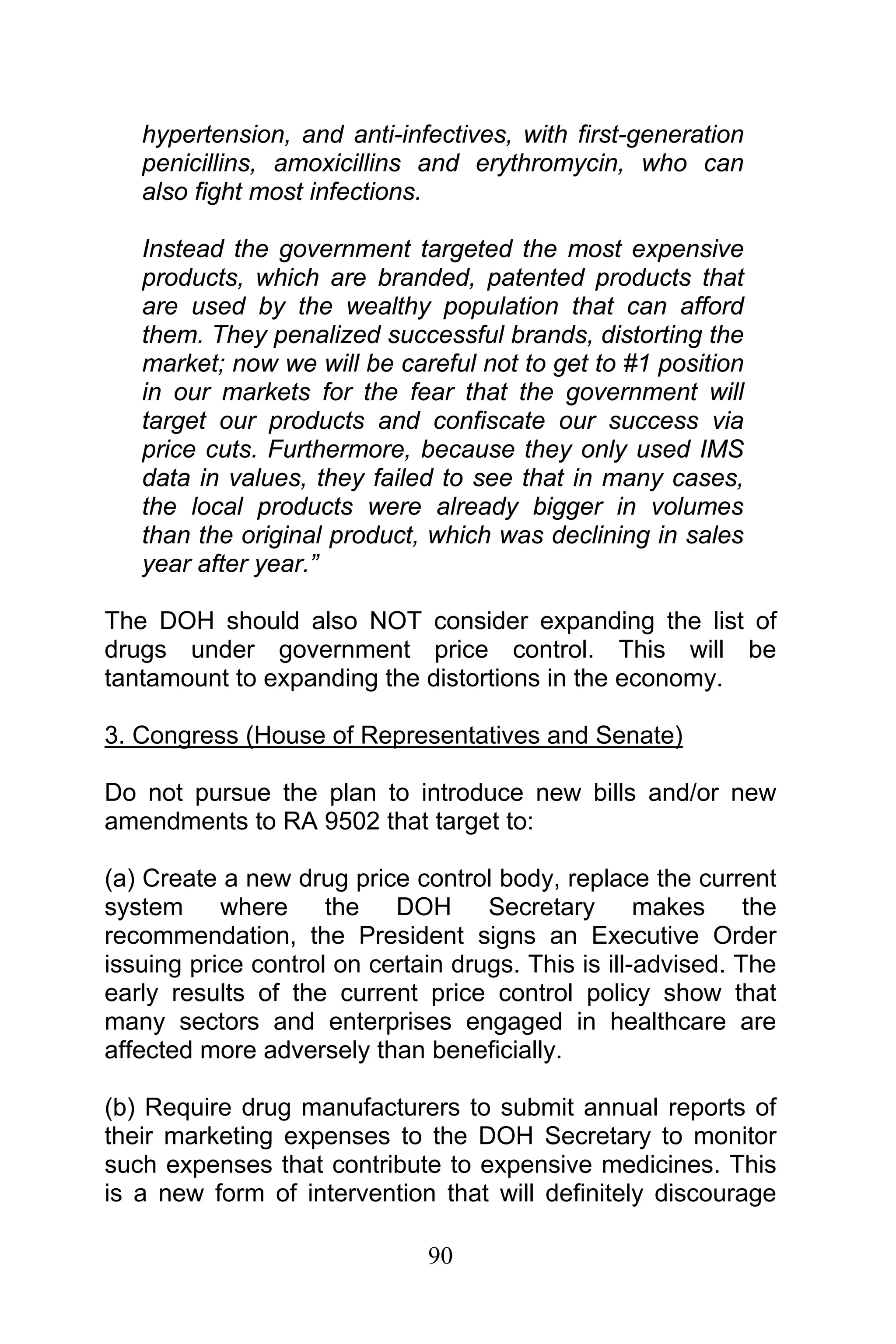 90
hypertension, and anti-infectives, with first-generation
penicillins, amoxicillins and erythromycin, who can
also fight most infections.
Instead the government targeted the most expensive
products, which are branded, patented products that
are used by the wealthy population that can afford
them. They penalized successful brands, distorting the
market; now we will be careful not to get to #1 position
in our markets for the fear that the government will
target our products and confiscate our success via
price cuts. Furthermore, because they only used IMS
data in values, they failed to see that in many cases,
the local products were already bigger in volumes
than the original product, which was declining in sales
year after year.”
The DOH should also NOT consider expanding the list of
drugs under government price control. This will be
tantamount to expanding the distortions in the economy.
3. Congress (House of Representatives and Senate)
Do not pursue the plan to introduce new bills and/or new
amendments to RA 9502 that target to:
(a) Create a new drug price control body, replace the current
system where the DOH Secretary makes the
recommendation, the President signs an Executive Order
issuing price control on certain drugs. This is ill-advised. The
early results of the current price control policy show that
many sectors and enterprises engaged in healthcare are
affected more adversely than beneficially.
(b) Require drug manufacturers to submit annual reports of
their marketing expenses to the DOH Secretary to monitor
such expenses that contribute to expensive medicines. This
is a new form of intervention that will definitely discourage
 