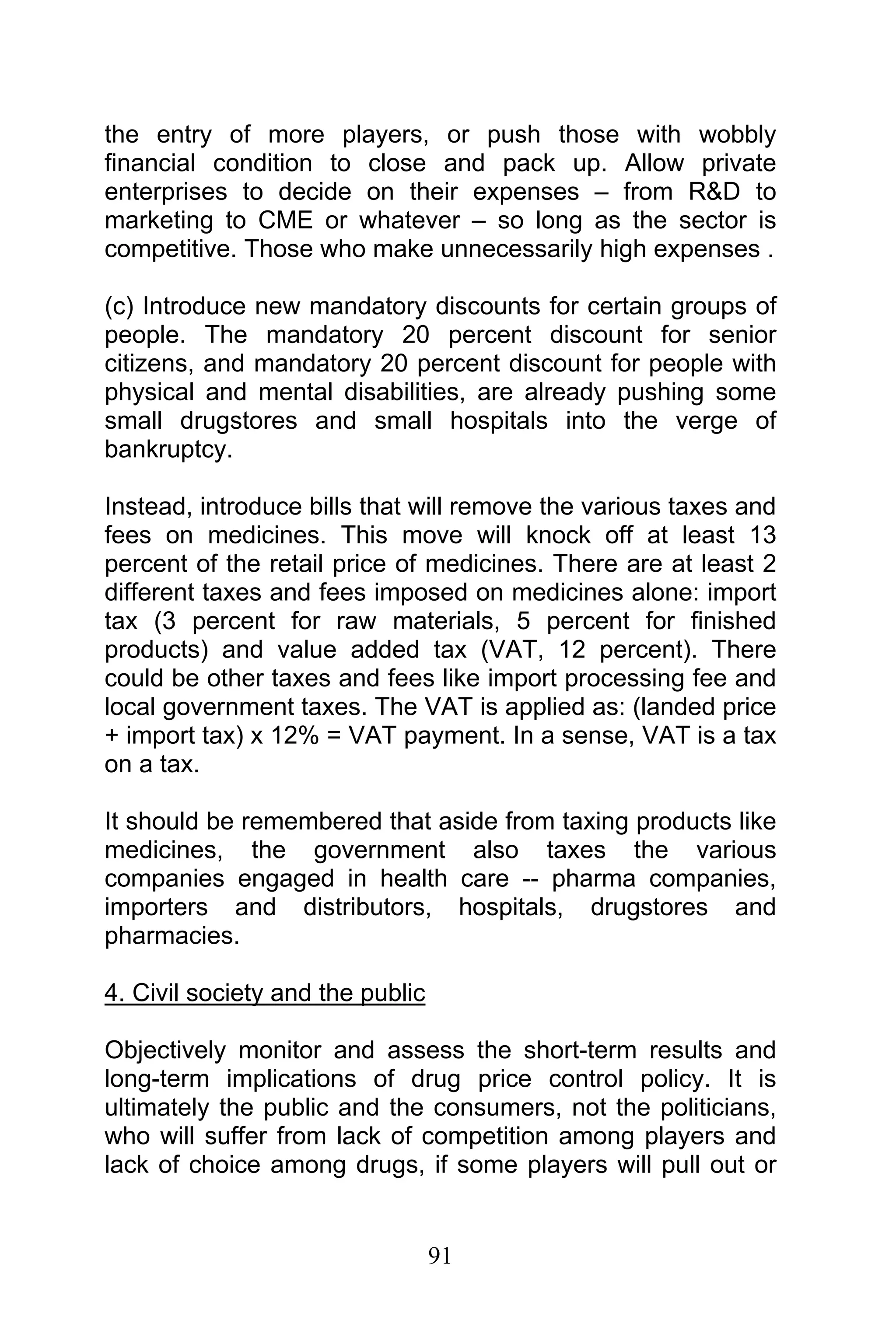 91
the entry of more players, or push those with wobbly
financial condition to close and pack up. Allow private
enterprises to decide on their expenses – from R&D to
marketing to CME or whatever – so long as the sector is
competitive. Those who make unnecessarily high expenses .
(c) Introduce new mandatory discounts for certain groups of
people. The mandatory 20 percent discount for senior
citizens, and mandatory 20 percent discount for people with
physical and mental disabilities, are already pushing some
small drugstores and small hospitals into the verge of
bankruptcy.
Instead, introduce bills that will remove the various taxes and
fees on medicines. This move will knock off at least 13
percent of the retail price of medicines. There are at least 2
different taxes and fees imposed on medicines alone: import
tax (3 percent for raw materials, 5 percent for finished
products) and value added tax (VAT, 12 percent). There
could be other taxes and fees like import processing fee and
local government taxes. The VAT is applied as: (landed price
+ import tax) x 12% = VAT payment. In a sense, VAT is a tax
on a tax.
It should be remembered that aside from taxing products like
medicines, the government also taxes the various
companies engaged in health care -- pharma companies,
importers and distributors, hospitals, drugstores and
pharmacies.
4. Civil society and the public
Objectively monitor and assess the short-term results and
long-term implications of drug price control policy. It is
ultimately the public and the consumers, not the politicians,
who will suffer from lack of competition among players and
lack of choice among drugs, if some players will pull out or
 
