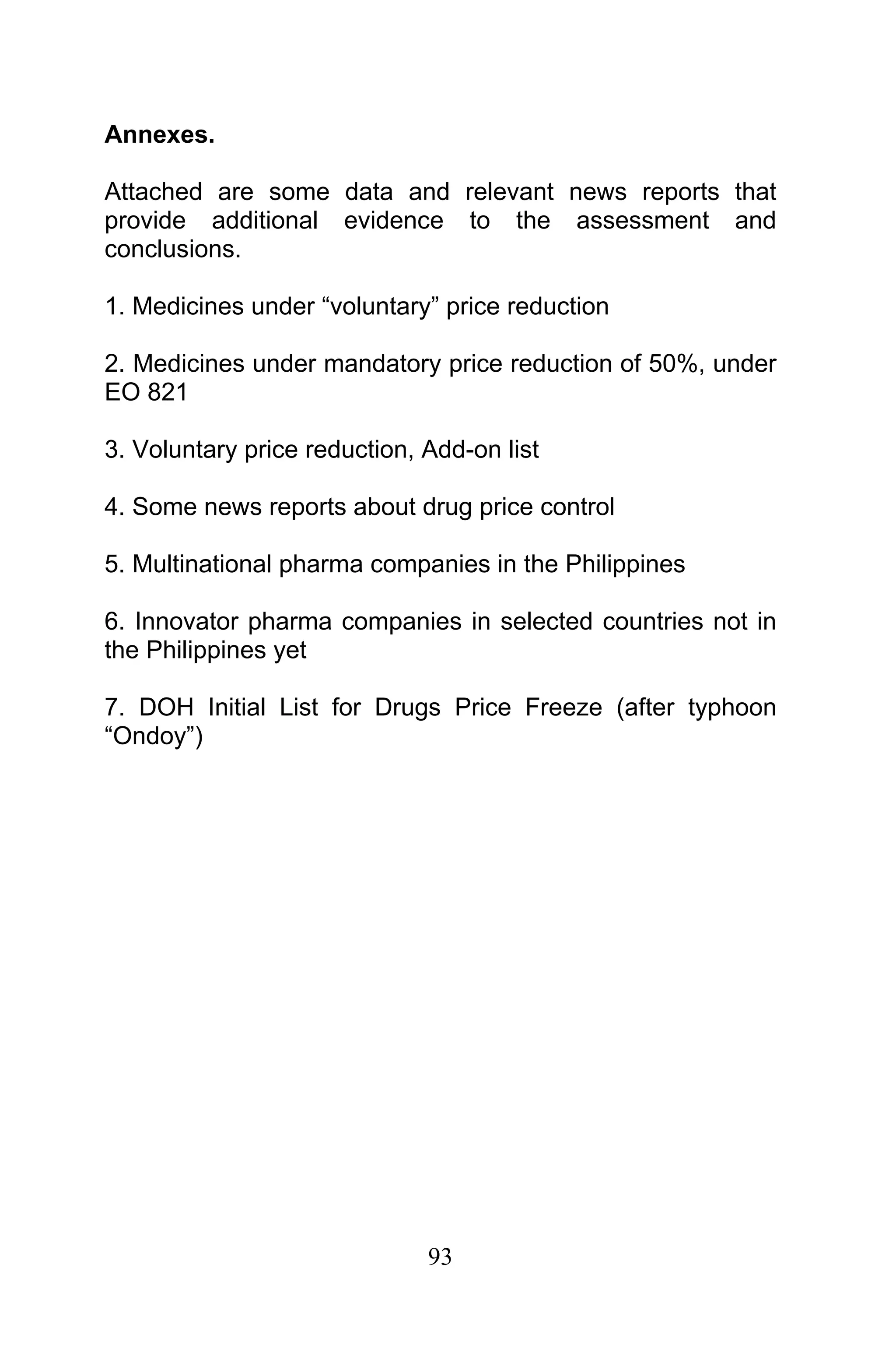 93
Annexes.
Attached are some data and relevant news reports that
provide additional evidence to the assessment and
conclusions.
1. Medicines under “voluntary” price reduction
2. Medicines under mandatory price reduction of 50%, under
EO 821
3. Voluntary price reduction, Add-on list
4. Some news reports about drug price control
5. Multinational pharma companies in the Philippines
6. Innovator pharma companies in selected countries not in
the Philippines yet
7. DOH Initial List for Drugs Price Freeze (after typhoon
“Ondoy”)
 