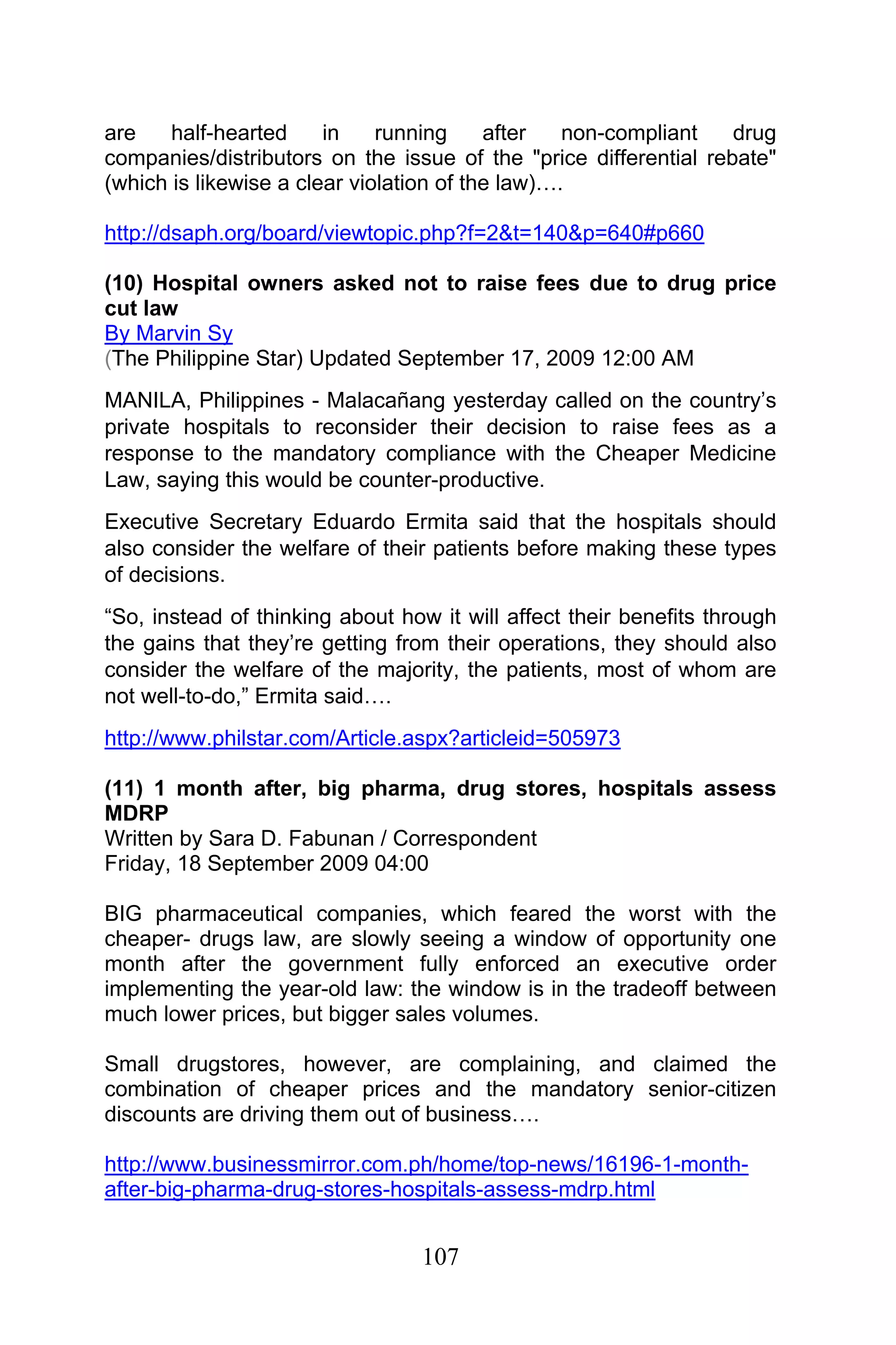 107
are half-hearted in running after non-compliant drug
companies/distributors on the issue of the "price differential rebate"
(which is likewise a clear violation of the law)….
http://dsaph.org/board/viewtopic.php?f=2&t=140&p=640#p660
(10) Hospital owners asked not to raise fees due to drug price
cut law
By Marvin Sy
(The Philippine Star) Updated September 17, 2009 12:00 AM
MANILA, Philippines - Malacañang yesterday called on the country’s
private hospitals to reconsider their decision to raise fees as a
response to the mandatory compliance with the Cheaper Medicine
Law, saying this would be counter-productive.
Executive Secretary Eduardo Ermita said that the hospitals should
also consider the welfare of their patients before making these types
of decisions.
“So, instead of thinking about how it will affect their benefits through
the gains that they’re getting from their operations, they should also
consider the welfare of the majority, the patients, most of whom are
not well-to-do,” Ermita said….
http://www.philstar.com/Article.aspx?articleid=505973
(11) 1 month after, big pharma, drug stores, hospitals assess
MDRP
Written by Sara D. Fabunan / Correspondent
Friday, 18 September 2009 04:00
BIG pharmaceutical companies, which feared the worst with the
cheaper- drugs law, are slowly seeing a window of opportunity one
month after the government fully enforced an executive order
implementing the year-old law: the window is in the tradeoff between
much lower prices, but bigger sales volumes.
Small drugstores, however, are complaining, and claimed the
combination of cheaper prices and the mandatory senior-citizen
discounts are driving them out of business….
http://www.businessmirror.com.ph/home/top-news/16196-1-month-
after-big-pharma-drug-stores-hospitals-assess-mdrp.html
 