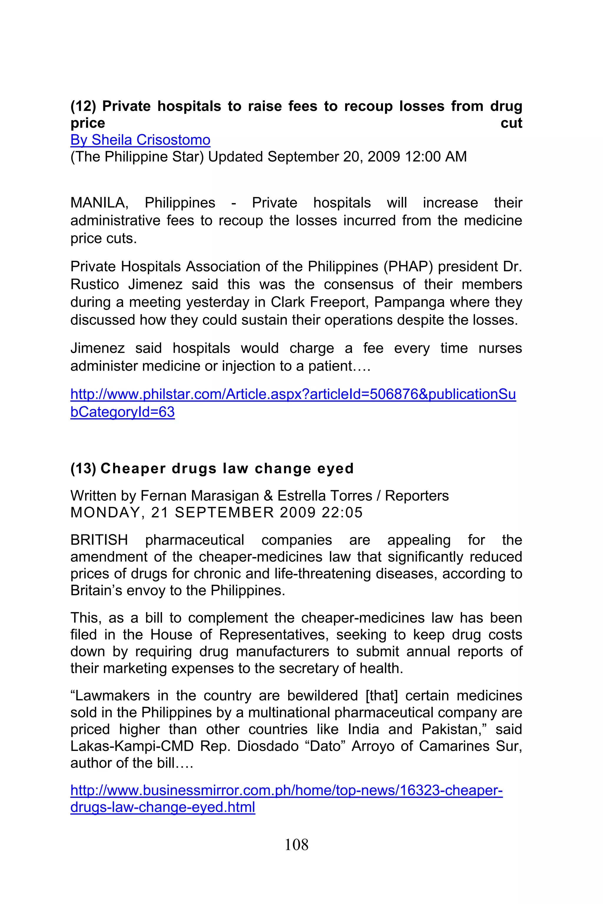 108
(12) Private hospitals to raise fees to recoup losses from drug
price cut
By Sheila Crisostomo
(The Philippine Star) Updated September 20, 2009 12:00 AM
MANILA, Philippines - Private hospitals will increase their
administrative fees to recoup the losses incurred from the medicine
price cuts.
Private Hospitals Association of the Philippines (PHAP) president Dr.
Rustico Jimenez said this was the consensus of their members
during a meeting yesterday in Clark Freeport, Pampanga where they
discussed how they could sustain their operations despite the losses.
Jimenez said hospitals would charge a fee every time nurses
administer medicine or injection to a patient….
http://www.philstar.com/Article.aspx?articleId=506876&publicationSu
bCategoryId=63
(13) Cheaper drugs law change eyed
Written by Fernan Marasigan & Estrella Torres / Reporters
MONDAY, 21 SEPTEMBER 2009 22:05
BRITISH pharmaceutical companies are appealing for the
amendment of the cheaper-medicines law that significantly reduced
prices of drugs for chronic and life-threatening diseases, according to
Britain’s envoy to the Philippines.
This, as a bill to complement the cheaper-medicines law has been
filed in the House of Representatives, seeking to keep drug costs
down by requiring drug manufacturers to submit annual reports of
their marketing expenses to the secretary of health.
“Lawmakers in the country are bewildered [that] certain medicines
sold in the Philippines by a multinational pharmaceutical company are
priced higher than other countries like India and Pakistan,” said
Lakas-Kampi-CMD Rep. Diosdado “Dato” Arroyo of Camarines Sur,
author of the bill….
http://www.businessmirror.com.ph/home/top-news/16323-cheaper-
drugs-law-change-eyed.html
 