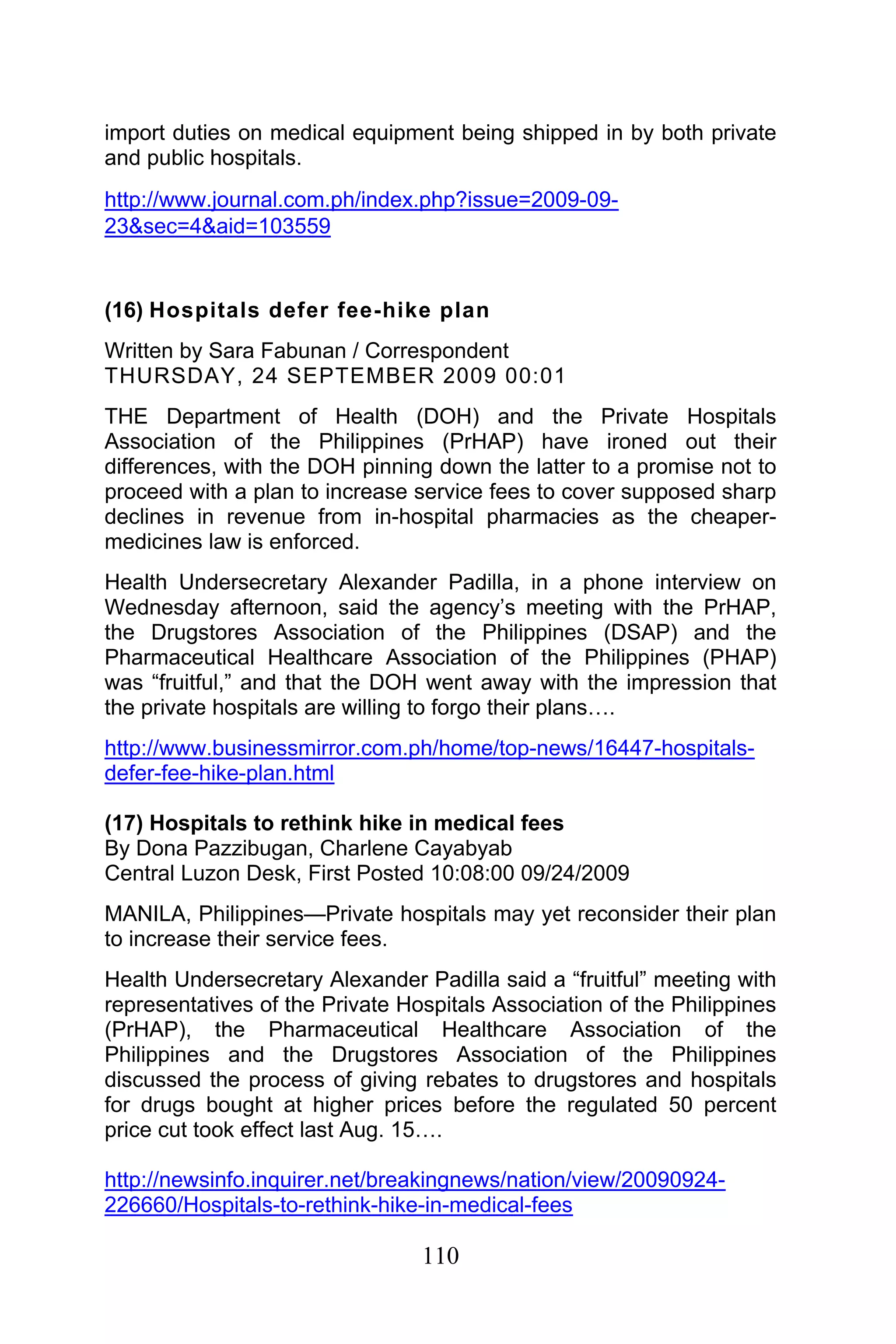 110
import duties on medical equipment being shipped in by both private
and public hospitals.
http://www.journal.com.ph/index.php?issue=2009-09-
23&sec=4&aid=103559
(16) Hospitals defer fee-hike plan
Written by Sara Fabunan / Correspondent
THURSDAY, 24 SEPTEMBER 2009 00:01
THE Department of Health (DOH) and the Private Hospitals
Association of the Philippines (PrHAP) have ironed out their
differences, with the DOH pinning down the latter to a promise not to
proceed with a plan to increase service fees to cover supposed sharp
declines in revenue from in-hospital pharmacies as the cheaper-
medicines law is enforced.
Health Undersecretary Alexander Padilla, in a phone interview on
Wednesday afternoon, said the agency’s meeting with the PrHAP,
the Drugstores Association of the Philippines (DSAP) and the
Pharmaceutical Healthcare Association of the Philippines (PHAP)
was “fruitful,” and that the DOH went away with the impression that
the private hospitals are willing to forgo their plans….
http://www.businessmirror.com.ph/home/top-news/16447-hospitals-
defer-fee-hike-plan.html
(17) Hospitals to rethink hike in medical fees
By Dona Pazzibugan, Charlene Cayabyab
Central Luzon Desk, First Posted 10:08:00 09/24/2009
MANILA, Philippines—Private hospitals may yet reconsider their plan
to increase their service fees.
Health Undersecretary Alexander Padilla said a “fruitful” meeting with
representatives of the Private Hospitals Association of the Philippines
(PrHAP), the Pharmaceutical Healthcare Association of the
Philippines and the Drugstores Association of the Philippines
discussed the process of giving rebates to drugstores and hospitals
for drugs bought at higher prices before the regulated 50 percent
price cut took effect last Aug. 15….
http://newsinfo.inquirer.net/breakingnews/nation/view/20090924-
226660/Hospitals-to-rethink-hike-in-medical-fees
 
