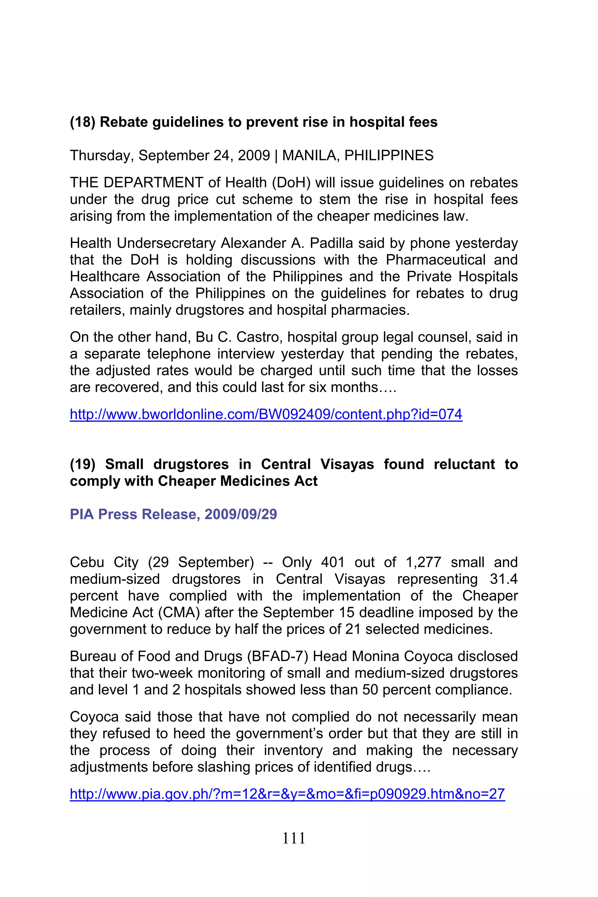 111
(18) Rebate guidelines to prevent rise in hospital fees
Thursday, September 24, 2009 | MANILA, PHILIPPINES
THE DEPARTMENT of Health (DoH) will issue guidelines on rebates
under the drug price cut scheme to stem the rise in hospital fees
arising from the implementation of the cheaper medicines law.
Health Undersecretary Alexander A. Padilla said by phone yesterday
that the DoH is holding discussions with the Pharmaceutical and
Healthcare Association of the Philippines and the Private Hospitals
Association of the Philippines on the guidelines for rebates to drug
retailers, mainly drugstores and hospital pharmacies.
On the other hand, Bu C. Castro, hospital group legal counsel, said in
a separate telephone interview yesterday that pending the rebates,
the adjusted rates would be charged until such time that the losses
are recovered, and this could last for six months….
http://www.bworldonline.com/BW092409/content.php?id=074
(19) Small drugstores in Central Visayas found reluctant to
comply with Cheaper Medicines Act
PIA Press Release, 2009/09/29
Cebu City (29 September) -- Only 401 out of 1,277 small and
medium-sized drugstores in Central Visayas representing 31.4
percent have complied with the implementation of the Cheaper
Medicine Act (CMA) after the September 15 deadline imposed by the
government to reduce by half the prices of 21 selected medicines.
Bureau of Food and Drugs (BFAD-7) Head Monina Coyoca disclosed
that their two-week monitoring of small and medium-sized drugstores
and level 1 and 2 hospitals showed less than 50 percent compliance.
Coyoca said those that have not complied do not necessarily mean
they refused to heed the government’s order but that they are still in
the process of doing their inventory and making the necessary
adjustments before slashing prices of identified drugs….
http://www.pia.gov.ph/?m=12&r=&y=&mo=&fi=p090929.htm&no=27
 