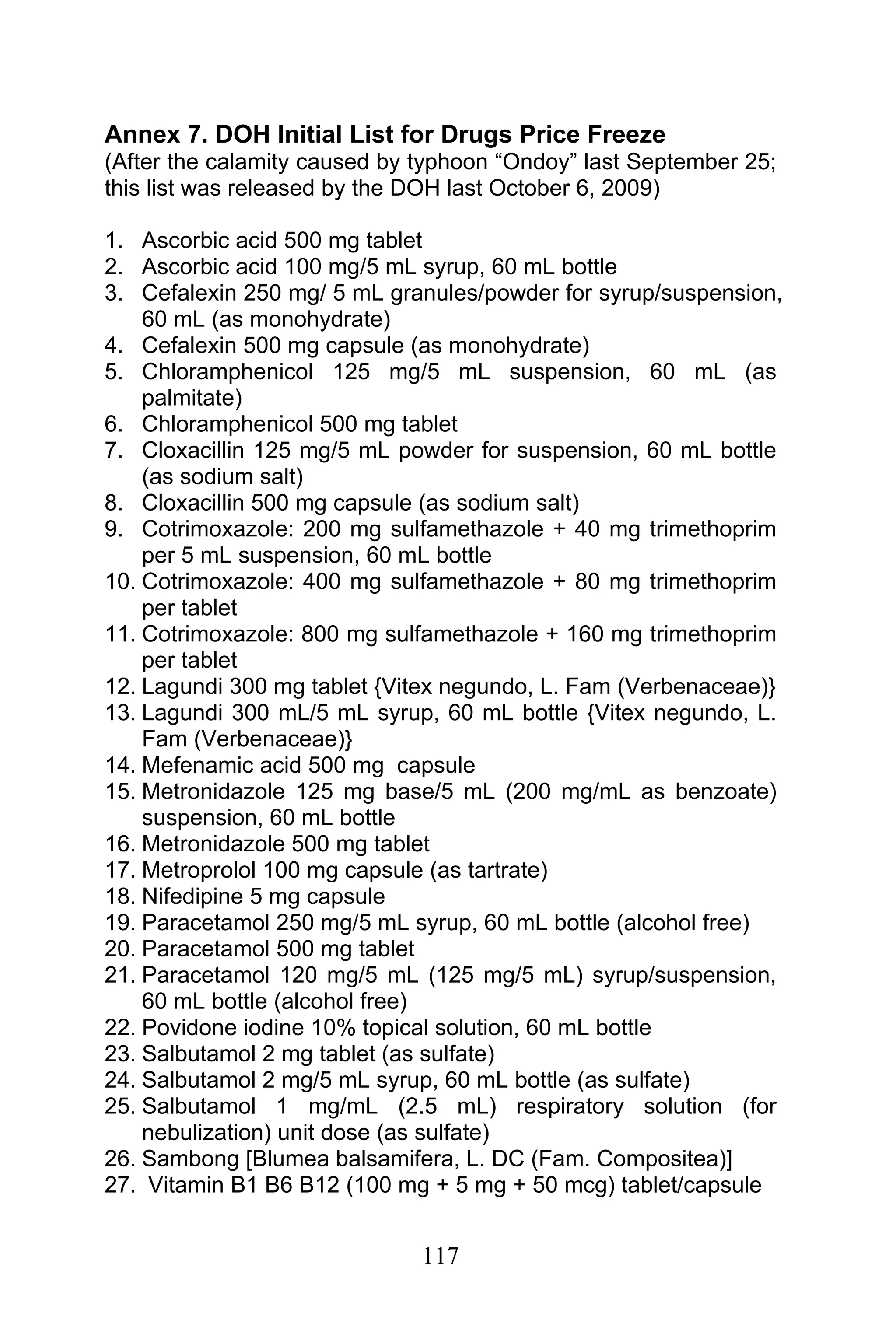 117
Annex 7. DOH Initial List for Drugs Price Freeze
(After the calamity caused by typhoon “Ondoy” last September 25;
this list was released by the DOH last October 6, 2009)
1. Ascorbic acid 500 mg tablet
2. Ascorbic acid 100 mg/5 mL syrup, 60 mL bottle
3. Cefalexin 250 mg/ 5 mL granules/powder for syrup/suspension,
60 mL (as monohydrate)
4. Cefalexin 500 mg capsule (as monohydrate)
5. Chloramphenicol 125 mg/5 mL suspension, 60 mL (as
palmitate)
6. Chloramphenicol 500 mg tablet
7. Cloxacillin 125 mg/5 mL powder for suspension, 60 mL bottle
(as sodium salt)
8. Cloxacillin 500 mg capsule (as sodium salt)
9. Cotrimoxazole: 200 mg sulfamethazole + 40 mg trimethoprim
per 5 mL suspension, 60 mL bottle
10. Cotrimoxazole: 400 mg sulfamethazole + 80 mg trimethoprim
per tablet
11. Cotrimoxazole: 800 mg sulfamethazole + 160 mg trimethoprim
per tablet
12. Lagundi 300 mg tablet {Vitex negundo, L. Fam (Verbenaceae)}
13. Lagundi 300 mL/5 mL syrup, 60 mL bottle {Vitex negundo, L.
Fam (Verbenaceae)}
14. Mefenamic acid 500 mg capsule
15. Metronidazole 125 mg base/5 mL (200 mg/mL as benzoate)
suspension, 60 mL bottle
16. Metronidazole 500 mg tablet
17. Metroprolol 100 mg capsule (as tartrate)
18. Nifedipine 5 mg capsule
19. Paracetamol 250 mg/5 mL syrup, 60 mL bottle (alcohol free)
20. Paracetamol 500 mg tablet
21. Paracetamol 120 mg/5 mL (125 mg/5 mL) syrup/suspension,
60 mL bottle (alcohol free)
22. Povidone iodine 10% topical solution, 60 mL bottle
23. Salbutamol 2 mg tablet (as sulfate)
24. Salbutamol 2 mg/5 mL syrup, 60 mL bottle (as sulfate)
25. Salbutamol 1 mg/mL (2.5 mL) respiratory solution (for
nebulization) unit dose (as sulfate)
26. Sambong [Blumea balsamifera, L. DC (Fam. Compositea)]
27. Vitamin B1 B6 B12 (100 mg + 5 mg + 50 mcg) tablet/capsule
 
