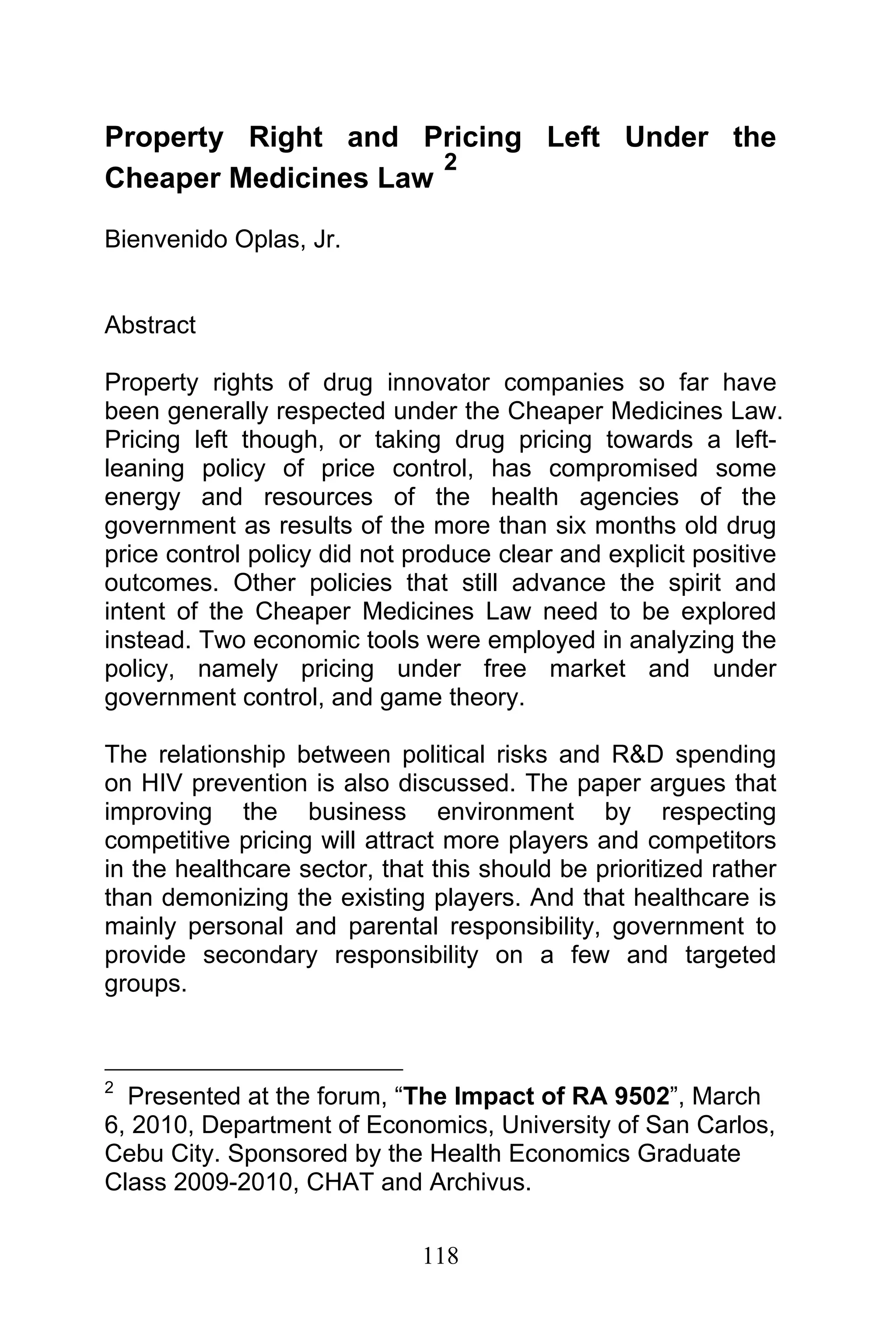 118
Property Right and Pricing Left Under the
Cheaper Medicines Law
2
Bienvenido Oplas, Jr.
Abstract
Property rights of drug innovator companies so far have
been generally respected under the Cheaper Medicines Law.
Pricing left though, or taking drug pricing towards a left-
leaning policy of price control, has compromised some
energy and resources of the health agencies of the
government as results of the more than six months old drug
price control policy did not produce clear and explicit positive
outcomes. Other policies that still advance the spirit and
intent of the Cheaper Medicines Law need to be explored
instead. Two economic tools were employed in analyzing the
policy, namely pricing under free market and under
government control, and game theory.
The relationship between political risks and R&D spending
on HIV prevention is also discussed. The paper argues that
improving the business environment by respecting
competitive pricing will attract more players and competitors
in the healthcare sector, that this should be prioritized rather
than demonizing the existing players. And that healthcare is
mainly personal and parental responsibility, government to
provide secondary responsibility on a few and targeted
groups.
2
Presented at the forum, “The Impact of RA 9502”, March
6, 2010, Department of Economics, University of San Carlos,
Cebu City. Sponsored by the Health Economics Graduate
Class 2009-2010, CHAT and Archivus.
 