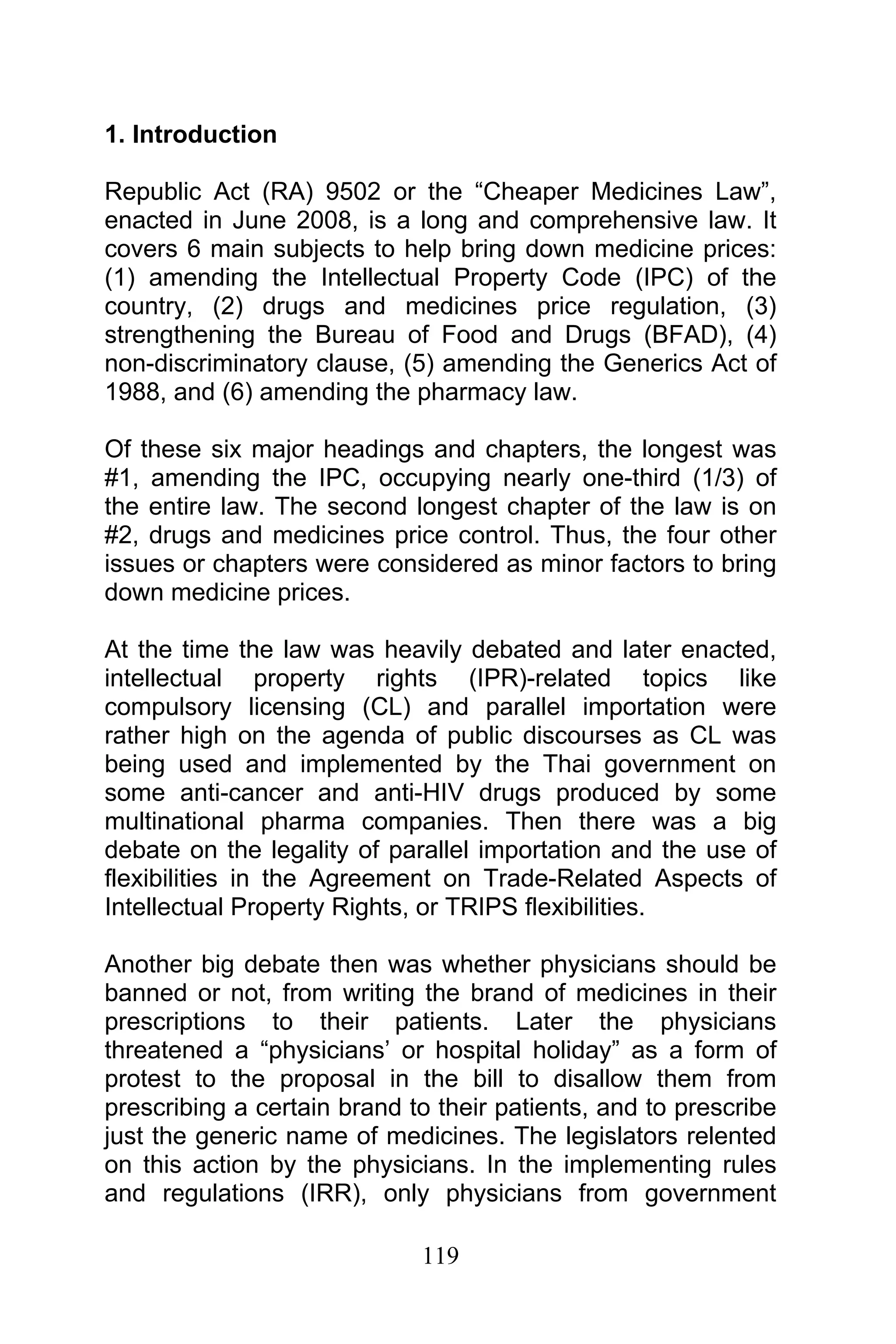 119
1. Introduction
Republic Act (RA) 9502 or the “Cheaper Medicines Law”,
enacted in June 2008, is a long and comprehensive law. It
covers 6 main subjects to help bring down medicine prices:
(1) amending the Intellectual Property Code (IPC) of the
country, (2) drugs and medicines price regulation, (3)
strengthening the Bureau of Food and Drugs (BFAD), (4)
non-discriminatory clause, (5) amending the Generics Act of
1988, and (6) amending the pharmacy law.
Of these six major headings and chapters, the longest was
#1, amending the IPC, occupying nearly one-third (1/3) of
the entire law. The second longest chapter of the law is on
#2, drugs and medicines price control. Thus, the four other
issues or chapters were considered as minor factors to bring
down medicine prices.
At the time the law was heavily debated and later enacted,
intellectual property rights (IPR)-related topics like
compulsory licensing (CL) and parallel importation were
rather high on the agenda of public discourses as CL was
being used and implemented by the Thai government on
some anti-cancer and anti-HIV drugs produced by some
multinational pharma companies. Then there was a big
debate on the legality of parallel importation and the use of
flexibilities in the Agreement on Trade-Related Aspects of
Intellectual Property Rights, or TRIPS flexibilities.
Another big debate then was whether physicians should be
banned or not, from writing the brand of medicines in their
prescriptions to their patients. Later the physicians
threatened a “physicians’ or hospital holiday” as a form of
protest to the proposal in the bill to disallow them from
prescribing a certain brand to their patients, and to prescribe
just the generic name of medicines. The legislators relented
on this action by the physicians. In the implementing rules
and regulations (IRR), only physicians from government
 