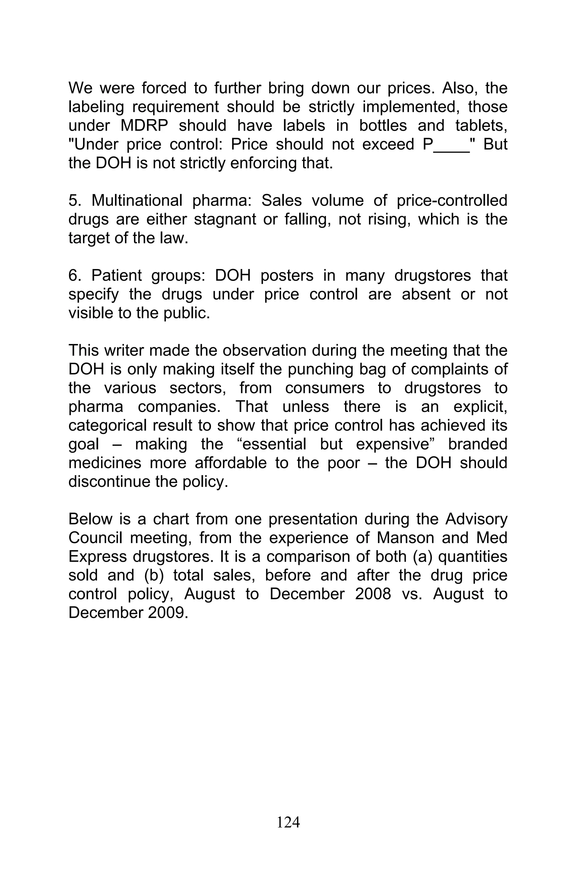 124
We were forced to further bring down our prices. Also, the
labeling requirement should be strictly implemented, those
under MDRP should have labels in bottles and tablets,
"Under price control: Price should not exceed P____" But
the DOH is not strictly enforcing that.
5. Multinational pharma: Sales volume of price-controlled
drugs are either stagnant or falling, not rising, which is the
target of the law.
6. Patient groups: DOH posters in many drugstores that
specify the drugs under price control are absent or not
visible to the public.
This writer made the observation during the meeting that the
DOH is only making itself the punching bag of complaints of
the various sectors, from consumers to drugstores to
pharma companies. That unless there is an explicit,
categorical result to show that price control has achieved its
goal – making the “essential but expensive” branded
medicines more affordable to the poor – the DOH should
discontinue the policy.
Below is a chart from one presentation during the Advisory
Council meeting, from the experience of Manson and Med
Express drugstores. It is a comparison of both (a) quantities
sold and (b) total sales, before and after the drug price
control policy, August to December 2008 vs. August to
December 2009.
 