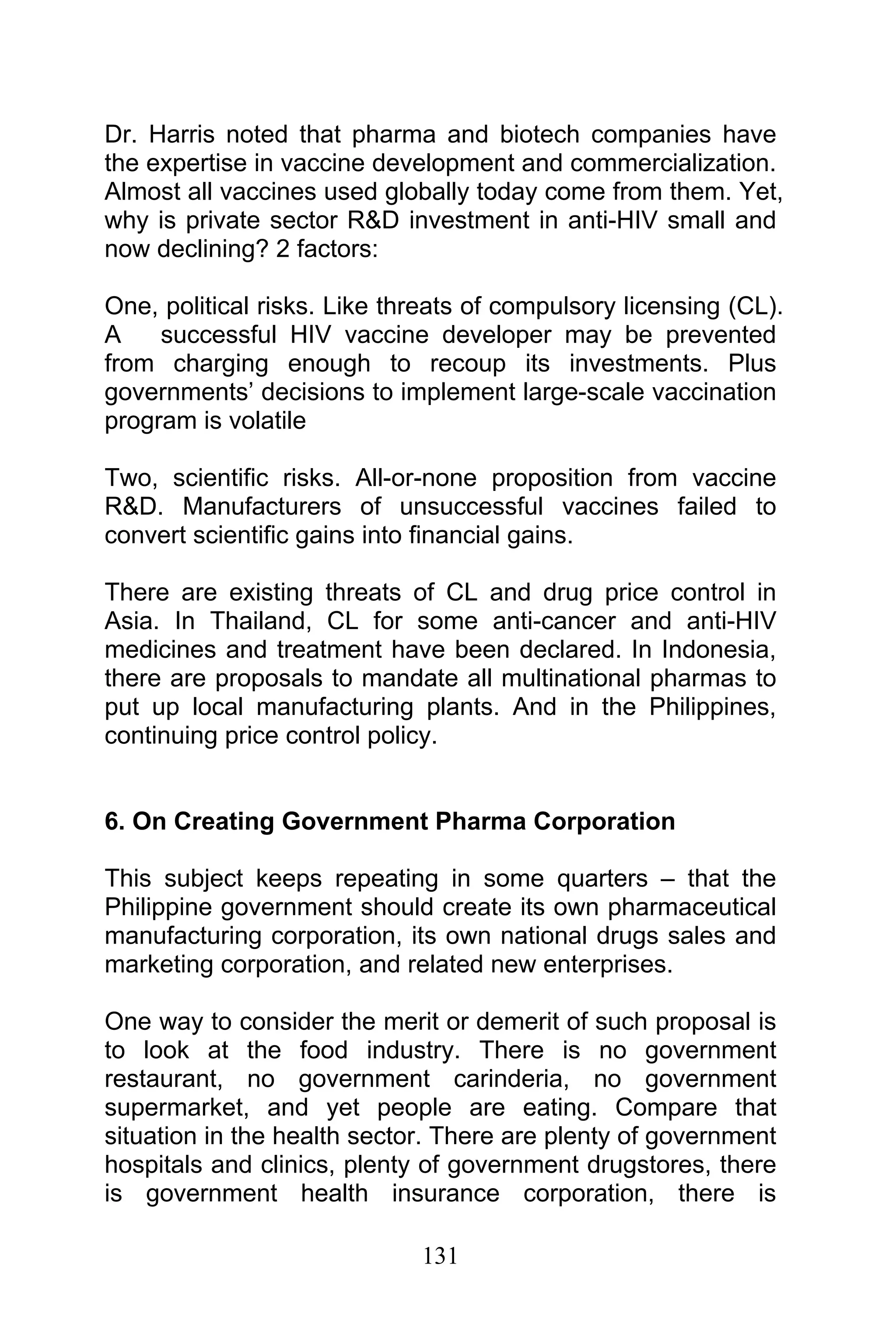 131
Dr. Harris noted that pharma and biotech companies have
the expertise in vaccine development and commercialization.
Almost all vaccines used globally today come from them. Yet,
why is private sector R&D investment in anti-HIV small and
now declining? 2 factors:
One, political risks. Like threats of compulsory licensing (CL).
A successful HIV vaccine developer may be prevented
from charging enough to recoup its investments. Plus
governments’ decisions to implement large-scale vaccination
program is volatile
Two, scientific risks. All-or-none proposition from vaccine
R&D. Manufacturers of unsuccessful vaccines failed to
convert scientific gains into financial gains.
There are existing threats of CL and drug price control in
Asia. In Thailand, CL for some anti-cancer and anti-HIV
medicines and treatment have been declared. In Indonesia,
there are proposals to mandate all multinational pharmas to
put up local manufacturing plants. And in the Philippines,
continuing price control policy.
6. On Creating Government Pharma Corporation
This subject keeps repeating in some quarters – that the
Philippine government should create its own pharmaceutical
manufacturing corporation, its own national drugs sales and
marketing corporation, and related new enterprises.
One way to consider the merit or demerit of such proposal is
to look at the food industry. There is no government
restaurant, no government carinderia, no government
supermarket, and yet people are eating. Compare that
situation in the health sector. There are plenty of government
hospitals and clinics, plenty of government drugstores, there
is government health insurance corporation, there is
 