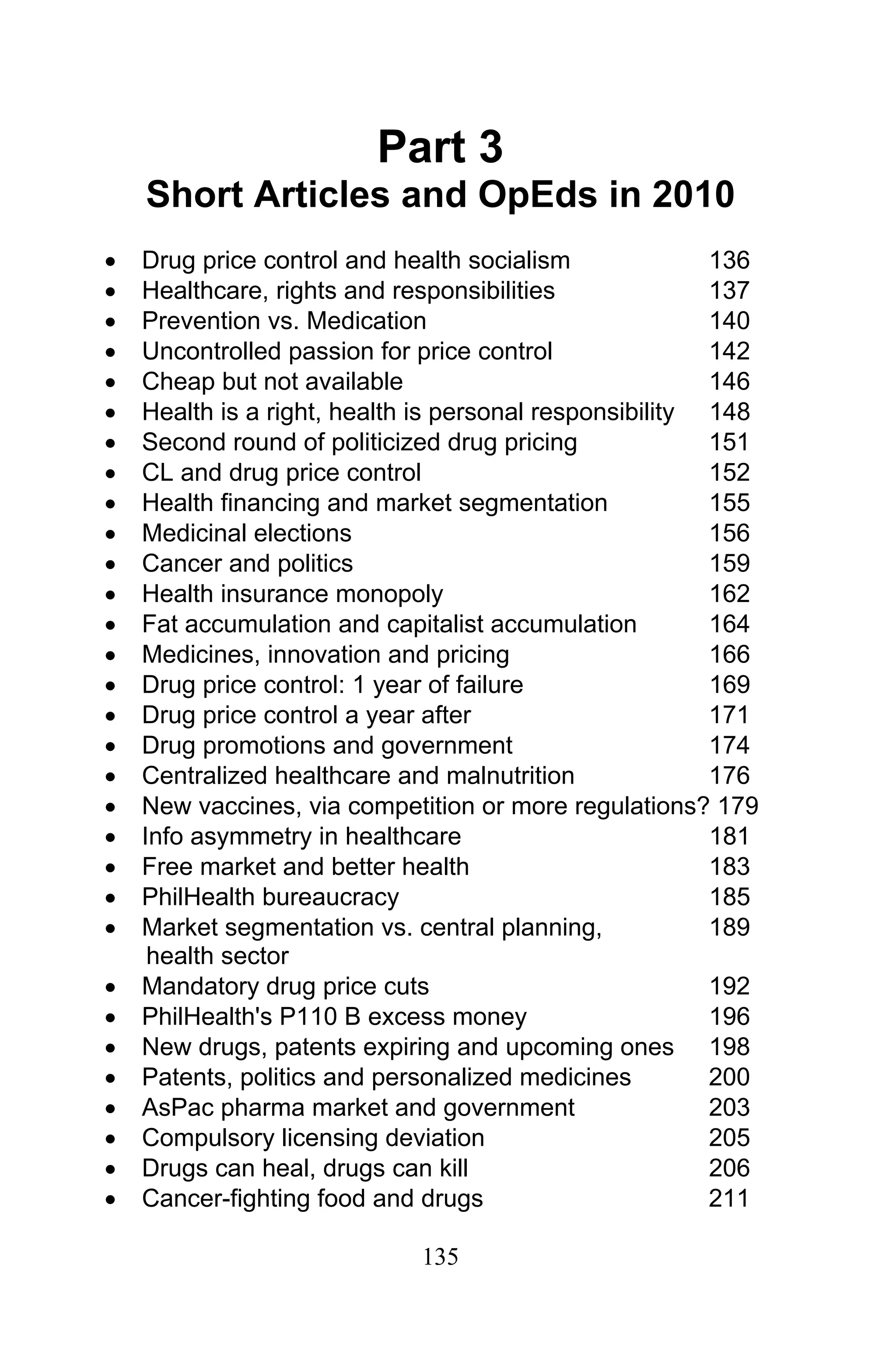 135
Part 3
Short Articles and OpEds in 2010
• Drug price control and health socialism 136
• Healthcare, rights and responsibilities 137
• Prevention vs. Medication 140
• Uncontrolled passion for price control 142
• Cheap but not available 146
• Health is a right, health is personal responsibility 148
• Second round of politicized drug pricing 151
• CL and drug price control 152
• Health financing and market segmentation 155
• Medicinal elections 156
• Cancer and politics 159
• Health insurance monopoly 162
• Fat accumulation and capitalist accumulation 164
• Medicines, innovation and pricing 166
• Drug price control: 1 year of failure 169
• Drug price control a year after 171
• Drug promotions and government 174
• Centralized healthcare and malnutrition 176
• New vaccines, via competition or more regulations? 179
• Info asymmetry in healthcare 181
• Free market and better health 183
• PhilHealth bureaucracy 185
• Market segmentation vs. central planning, 189
health sector
• Mandatory drug price cuts 192
• PhilHealth's P110 B excess money 196
• New drugs, patents expiring and upcoming ones 198
• Patents, politics and personalized medicines 200
• AsPac pharma market and government 203
• Compulsory licensing deviation 205
• Drugs can heal, drugs can kill 206
• Cancer-fighting food and drugs 211
 