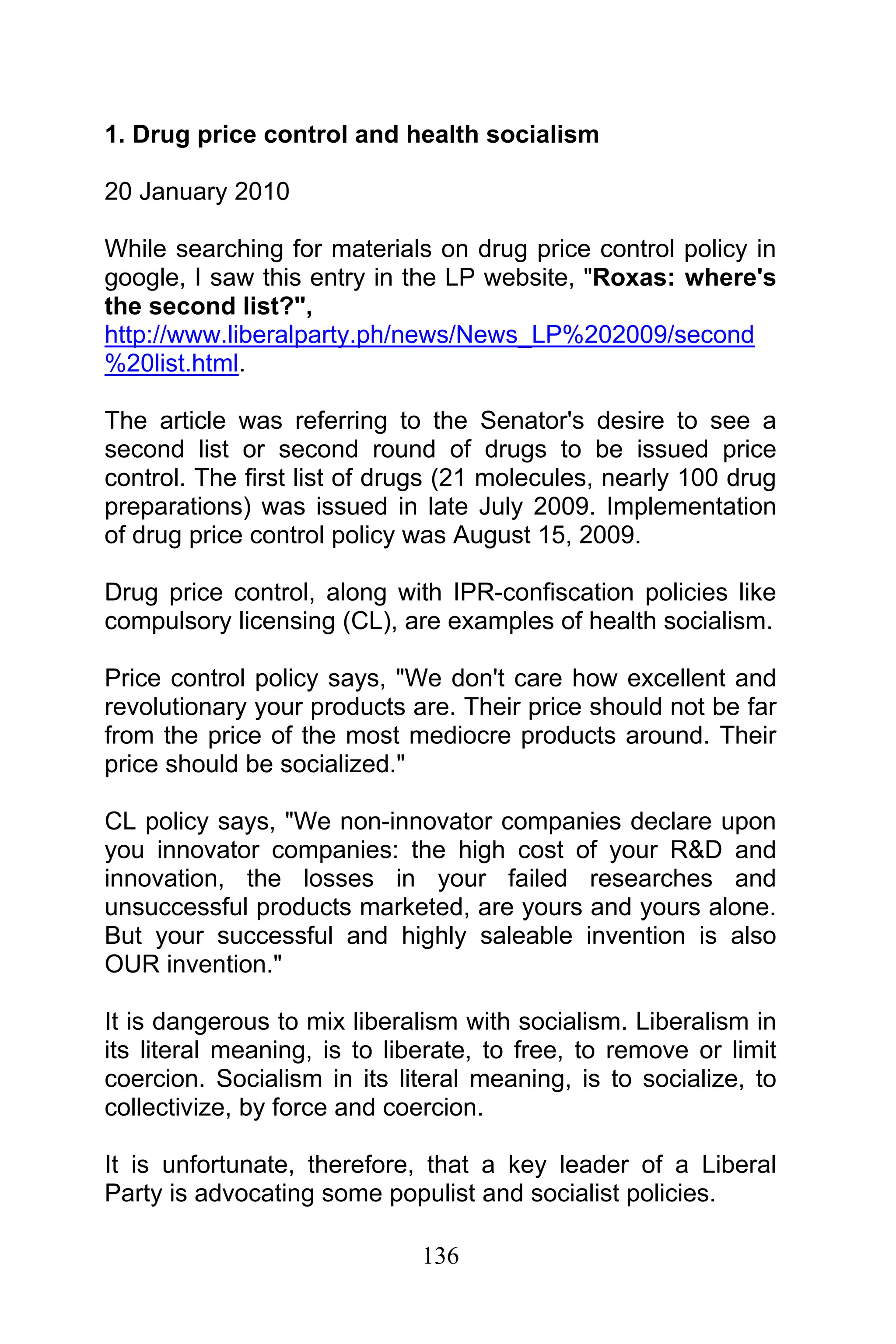 136
1. Drug price control and health socialism
20 January 2010
While searching for materials on drug price control policy in
google, I saw this entry in the LP website, "Roxas: where's
the second list?",
http://www.liberalparty.ph/news/News_LP%202009/second
%20list.html.
The article was referring to the Senator's desire to see a
second list or second round of drugs to be issued price
control. The first list of drugs (21 molecules, nearly 100 drug
preparations) was issued in late July 2009. Implementation
of drug price control policy was August 15, 2009.
Drug price control, along with IPR-confiscation policies like
compulsory licensing (CL), are examples of health socialism.
Price control policy says, "We don't care how excellent and
revolutionary your products are. Their price should not be far
from the price of the most mediocre products around. Their
price should be socialized."
CL policy says, "We non-innovator companies declare upon
you innovator companies: the high cost of your R&D and
innovation, the losses in your failed researches and
unsuccessful products marketed, are yours and yours alone.
But your successful and highly saleable invention is also
OUR invention."
It is dangerous to mix liberalism with socialism. Liberalism in
its literal meaning, is to liberate, to free, to remove or limit
coercion. Socialism in its literal meaning, is to socialize, to
collectivize, by force and coercion.
It is unfortunate, therefore, that a key leader of a Liberal
Party is advocating some populist and socialist policies.
 