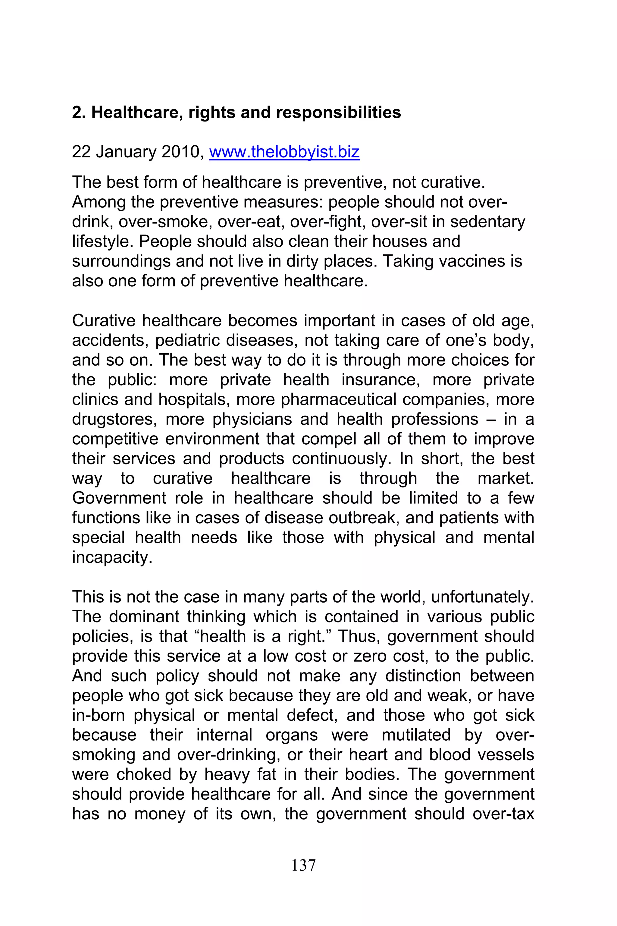 137
2. Healthcare, rights and responsibilities
22 January 2010, www.thelobbyist.biz
The best form of healthcare is preventive, not curative.
Among the preventive measures: people should not over-
drink, over-smoke, over-eat, over-fight, over-sit in sedentary
lifestyle. People should also clean their houses and
surroundings and not live in dirty places. Taking vaccines is
also one form of preventive healthcare.
Curative healthcare becomes important in cases of old age,
accidents, pediatric diseases, not taking care of one’s body,
and so on. The best way to do it is through more choices for
the public: more private health insurance, more private
clinics and hospitals, more pharmaceutical companies, more
drugstores, more physicians and health professions – in a
competitive environment that compel all of them to improve
their services and products continuously. In short, the best
way to curative healthcare is through the market.
Government role in healthcare should be limited to a few
functions like in cases of disease outbreak, and patients with
special health needs like those with physical and mental
incapacity.
This is not the case in many parts of the world, unfortunately.
The dominant thinking which is contained in various public
policies, is that “health is a right.” Thus, government should
provide this service at a low cost or zero cost, to the public.
And such policy should not make any distinction between
people who got sick because they are old and weak, or have
in-born physical or mental defect, and those who got sick
because their internal organs were mutilated by over-
smoking and over-drinking, or their heart and blood vessels
were choked by heavy fat in their bodies. The government
should provide healthcare for all. And since the government
has no money of its own, the government should over-tax
 
