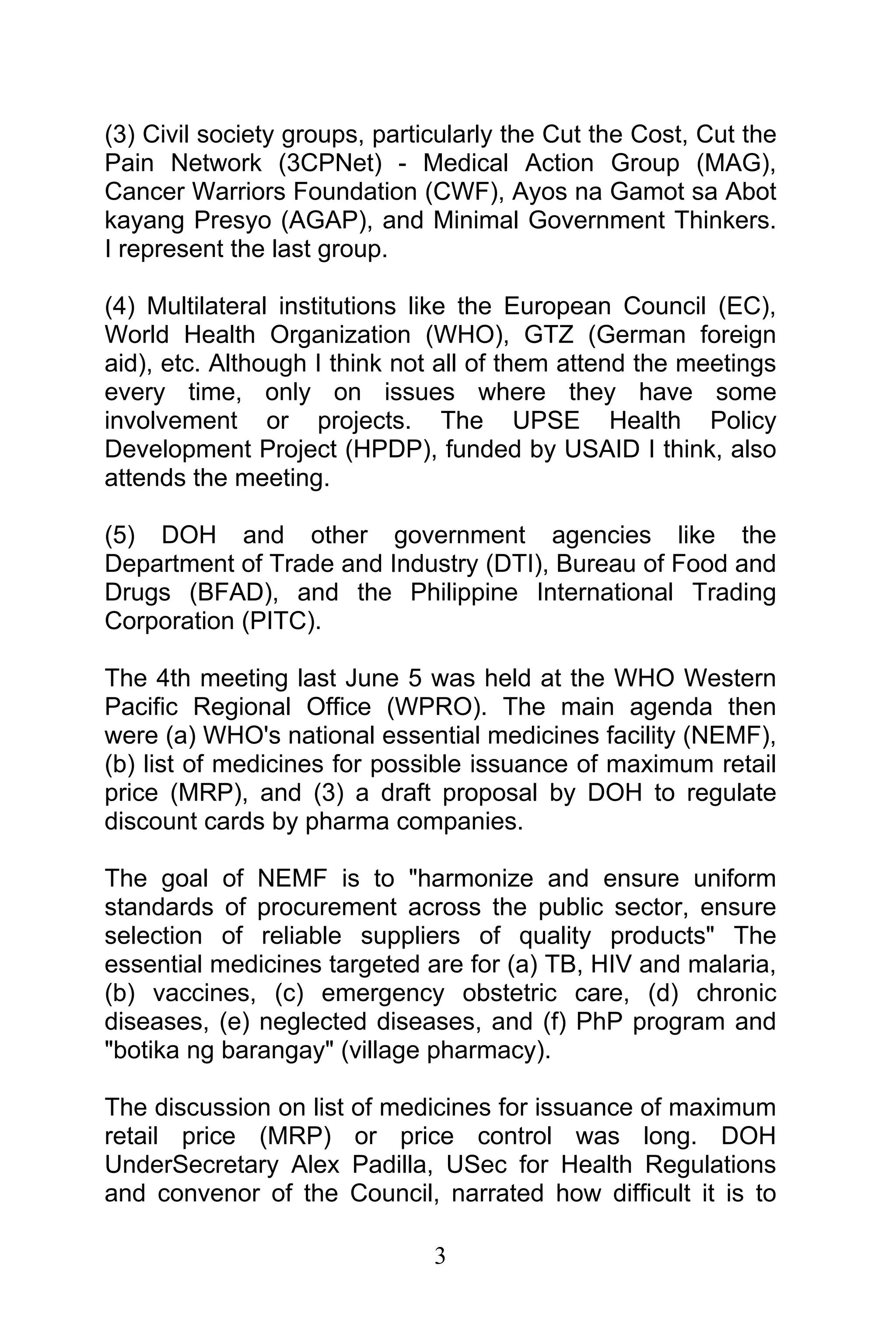 3
(3) Civil society groups, particularly the Cut the Cost, Cut the
Pain Network (3CPNet) - Medical Action Group (MAG),
Cancer Warriors Foundation (CWF), Ayos na Gamot sa Abot
kayang Presyo (AGAP), and Minimal Government Thinkers.
I represent the last group.
(4) Multilateral institutions like the European Council (EC),
World Health Organization (WHO), GTZ (German foreign
aid), etc. Although I think not all of them attend the meetings
every time, only on issues where they have some
involvement or projects. The UPSE Health Policy
Development Project (HPDP), funded by USAID I think, also
attends the meeting.
(5) DOH and other government agencies like the
Department of Trade and Industry (DTI), Bureau of Food and
Drugs (BFAD), and the Philippine International Trading
Corporation (PITC).
The 4th meeting last June 5 was held at the WHO Western
Pacific Regional Office (WPRO). The main agenda then
were (a) WHO's national essential medicines facility (NEMF),
(b) list of medicines for possible issuance of maximum retail
price (MRP), and (3) a draft proposal by DOH to regulate
discount cards by pharma companies.
The goal of NEMF is to "harmonize and ensure uniform
standards of procurement across the public sector, ensure
selection of reliable suppliers of quality products" The
essential medicines targeted are for (a) TB, HIV and malaria,
(b) vaccines, (c) emergency obstetric care, (d) chronic
diseases, (e) neglected diseases, and (f) PhP program and
"botika ng barangay" (village pharmacy).
The discussion on list of medicines for issuance of maximum
retail price (MRP) or price control was long. DOH
UnderSecretary Alex Padilla, USec for Health Regulations
and convenor of the Council, narrated how difficult it is to
 