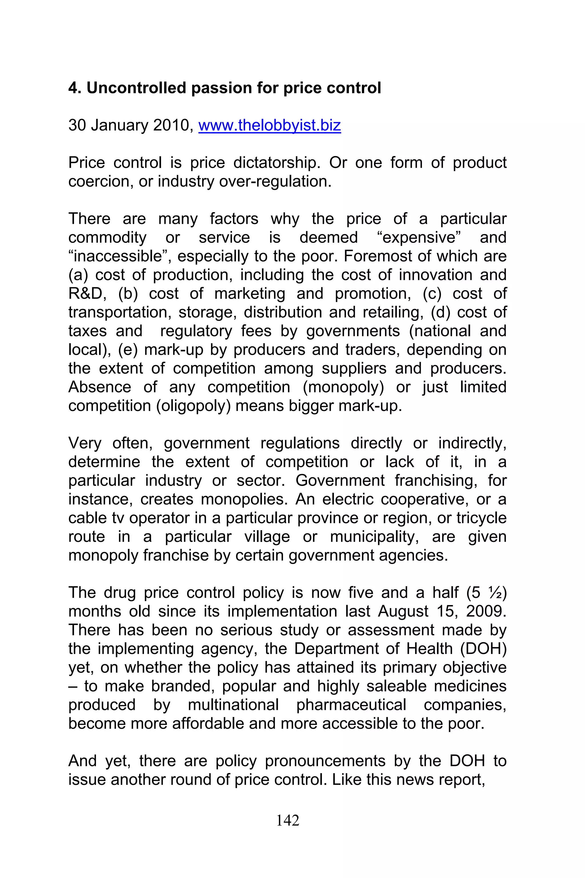 142
4. Uncontrolled passion for price control
30 January 2010, www.thelobbyist.biz
Price control is price dictatorship. Or one form of product
coercion, or industry over-regulation.
There are many factors why the price of a particular
commodity or service is deemed “expensive” and
“inaccessible”, especially to the poor. Foremost of which are
(a) cost of production, including the cost of innovation and
R&D, (b) cost of marketing and promotion, (c) cost of
transportation, storage, distribution and retailing, (d) cost of
taxes and regulatory fees by governments (national and
local), (e) mark-up by producers and traders, depending on
the extent of competition among suppliers and producers.
Absence of any competition (monopoly) or just limited
competition (oligopoly) means bigger mark-up.
Very often, government regulations directly or indirectly,
determine the extent of competition or lack of it, in a
particular industry or sector. Government franchising, for
instance, creates monopolies. An electric cooperative, or a
cable tv operator in a particular province or region, or tricycle
route in a particular village or municipality, are given
monopoly franchise by certain government agencies.
The drug price control policy is now five and a half (5 ½)
months old since its implementation last August 15, 2009.
There has been no serious study or assessment made by
the implementing agency, the Department of Health (DOH)
yet, on whether the policy has attained its primary objective
– to make branded, popular and highly saleable medicines
produced by multinational pharmaceutical companies,
become more affordable and more accessible to the poor.
And yet, there are policy pronouncements by the DOH to
issue another round of price control. Like this news report,
 