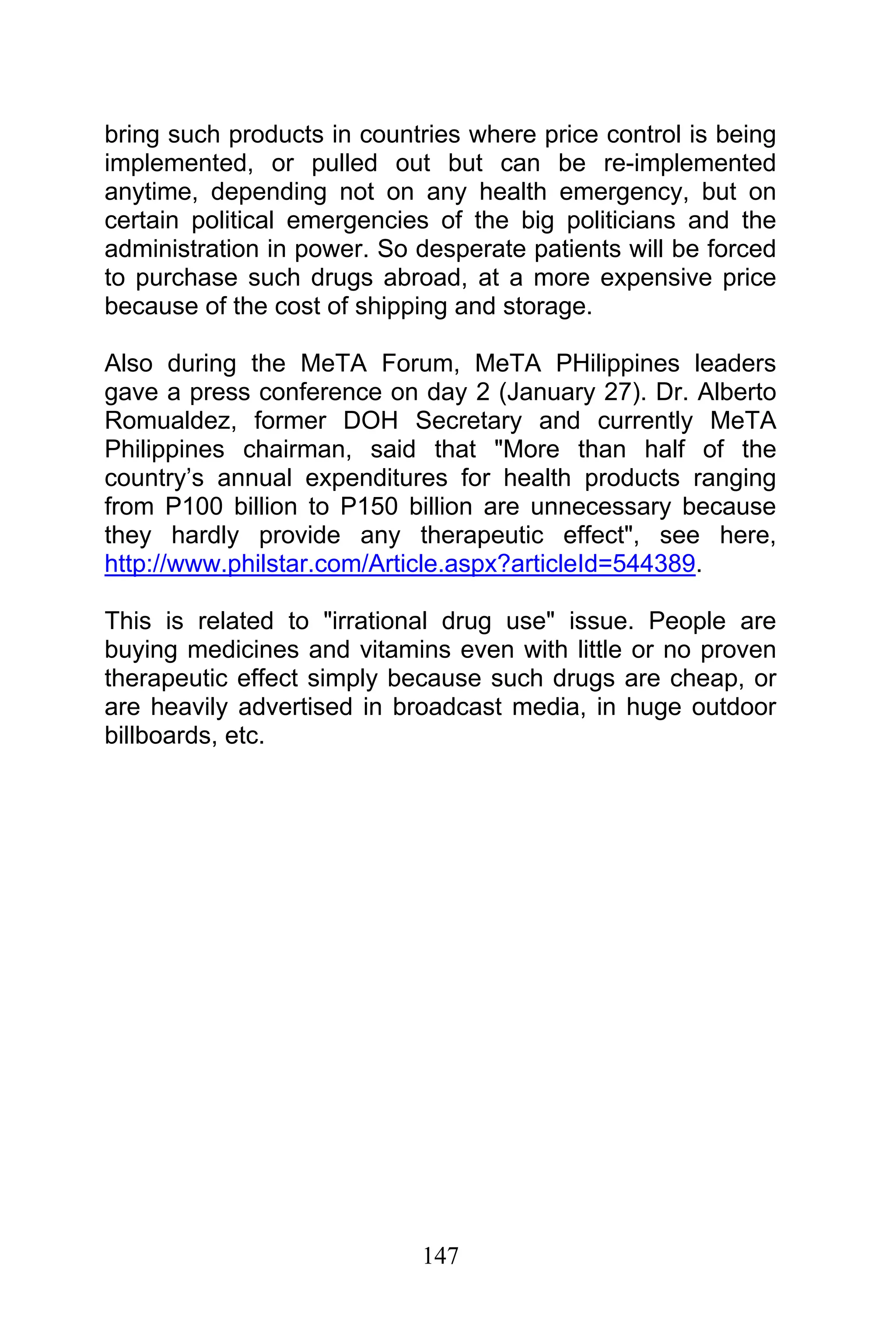 147
bring such products in countries where price control is being
implemented, or pulled out but can be re-implemented
anytime, depending not on any health emergency, but on
certain political emergencies of the big politicians and the
administration in power. So desperate patients will be forced
to purchase such drugs abroad, at a more expensive price
because of the cost of shipping and storage.
Also during the MeTA Forum, MeTA PHilippines leaders
gave a press conference on day 2 (January 27). Dr. Alberto
Romualdez, former DOH Secretary and currently MeTA
Philippines chairman, said that "More than half of the
country’s annual expenditures for health products ranging
from P100 billion to P150 billion are unnecessary because
they hardly provide any therapeutic effect", see here,
http://www.philstar.com/Article.aspx?articleId=544389.
This is related to "irrational drug use" issue. People are
buying medicines and vitamins even with little or no proven
therapeutic effect simply because such drugs are cheap, or
are heavily advertised in broadcast media, in huge outdoor
billboards, etc.
 
