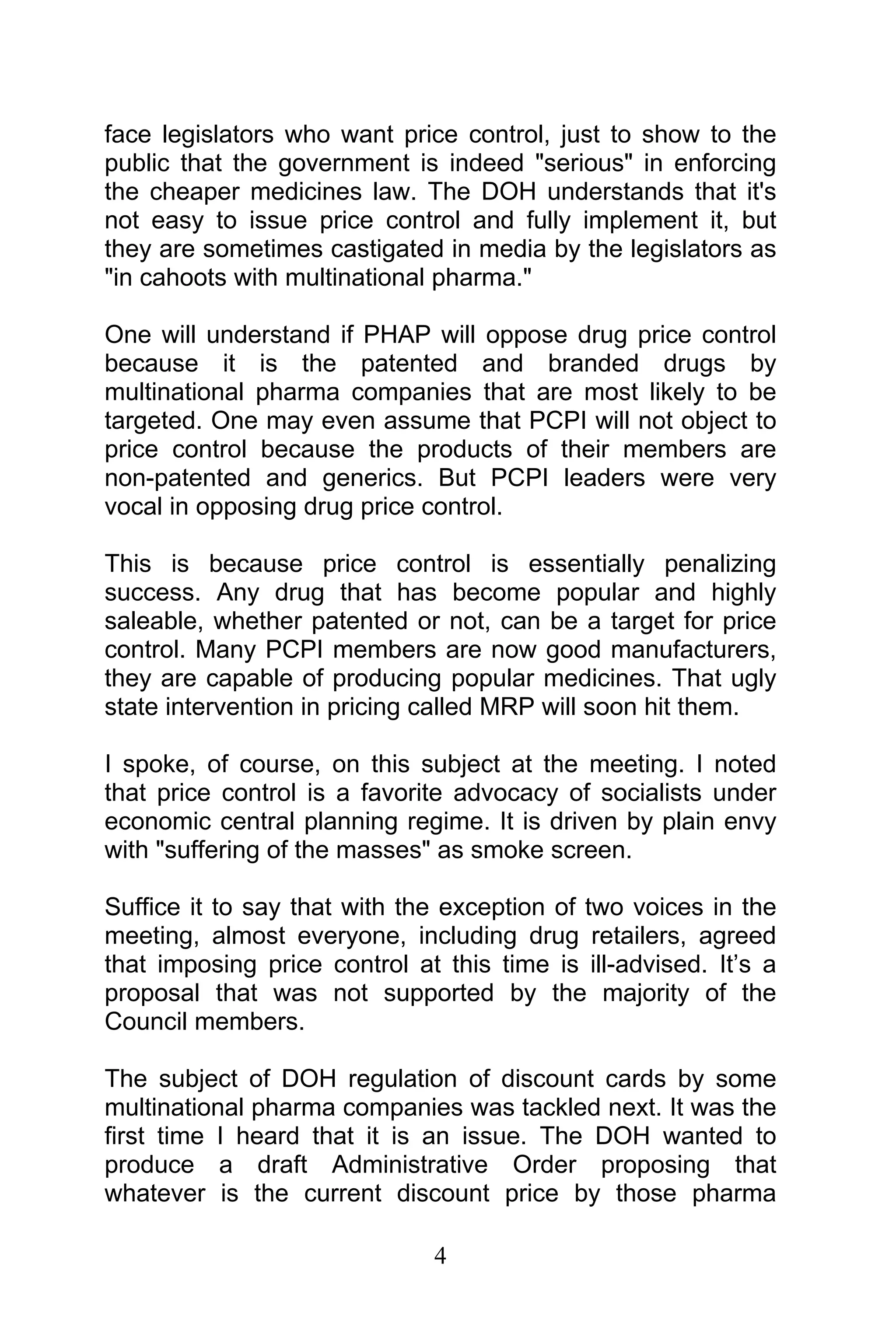 4
face legislators who want price control, just to show to the
public that the government is indeed "serious" in enforcing
the cheaper medicines law. The DOH understands that it's
not easy to issue price control and fully implement it, but
they are sometimes castigated in media by the legislators as
"in cahoots with multinational pharma."
One will understand if PHAP will oppose drug price control
because it is the patented and branded drugs by
multinational pharma companies that are most likely to be
targeted. One may even assume that PCPI will not object to
price control because the products of their members are
non-patented and generics. But PCPI leaders were very
vocal in opposing drug price control.
This is because price control is essentially penalizing
success. Any drug that has become popular and highly
saleable, whether patented or not, can be a target for price
control. Many PCPI members are now good manufacturers,
they are capable of producing popular medicines. That ugly
state intervention in pricing called MRP will soon hit them.
I spoke, of course, on this subject at the meeting. I noted
that price control is a favorite advocacy of socialists under
economic central planning regime. It is driven by plain envy
with "suffering of the masses" as smoke screen.
Suffice it to say that with the exception of two voices in the
meeting, almost everyone, including drug retailers, agreed
that imposing price control at this time is ill-advised. It’s a
proposal that was not supported by the majority of the
Council members.
The subject of DOH regulation of discount cards by some
multinational pharma companies was tackled next. It was the
first time I heard that it is an issue. The DOH wanted to
produce a draft Administrative Order proposing that
whatever is the current discount price by those pharma
 