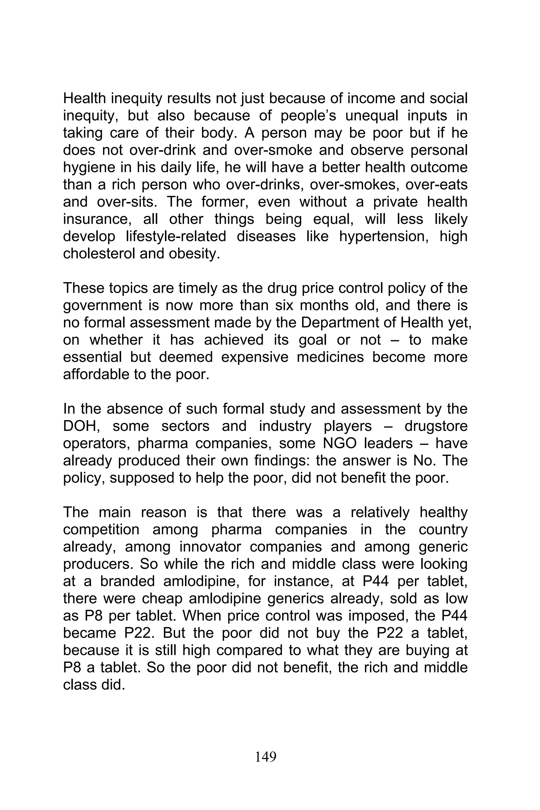 149
Health inequity results not just because of income and social
inequity, but also because of people’s unequal inputs in
taking care of their body. A person may be poor but if he
does not over-drink and over-smoke and observe personal
hygiene in his daily life, he will have a better health outcome
than a rich person who over-drinks, over-smokes, over-eats
and over-sits. The former, even without a private health
insurance, all other things being equal, will less likely
develop lifestyle-related diseases like hypertension, high
cholesterol and obesity.
These topics are timely as the drug price control policy of the
government is now more than six months old, and there is
no formal assessment made by the Department of Health yet,
on whether it has achieved its goal or not – to make
essential but deemed expensive medicines become more
affordable to the poor.
In the absence of such formal study and assessment by the
DOH, some sectors and industry players – drugstore
operators, pharma companies, some NGO leaders – have
already produced their own findings: the answer is No. The
policy, supposed to help the poor, did not benefit the poor.
The main reason is that there was a relatively healthy
competition among pharma companies in the country
already, among innovator companies and among generic
producers. So while the rich and middle class were looking
at a branded amlodipine, for instance, at P44 per tablet,
there were cheap amlodipine generics already, sold as low
as P8 per tablet. When price control was imposed, the P44
became P22. But the poor did not buy the P22 a tablet,
because it is still high compared to what they are buying at
P8 a tablet. So the poor did not benefit, the rich and middle
class did.
 