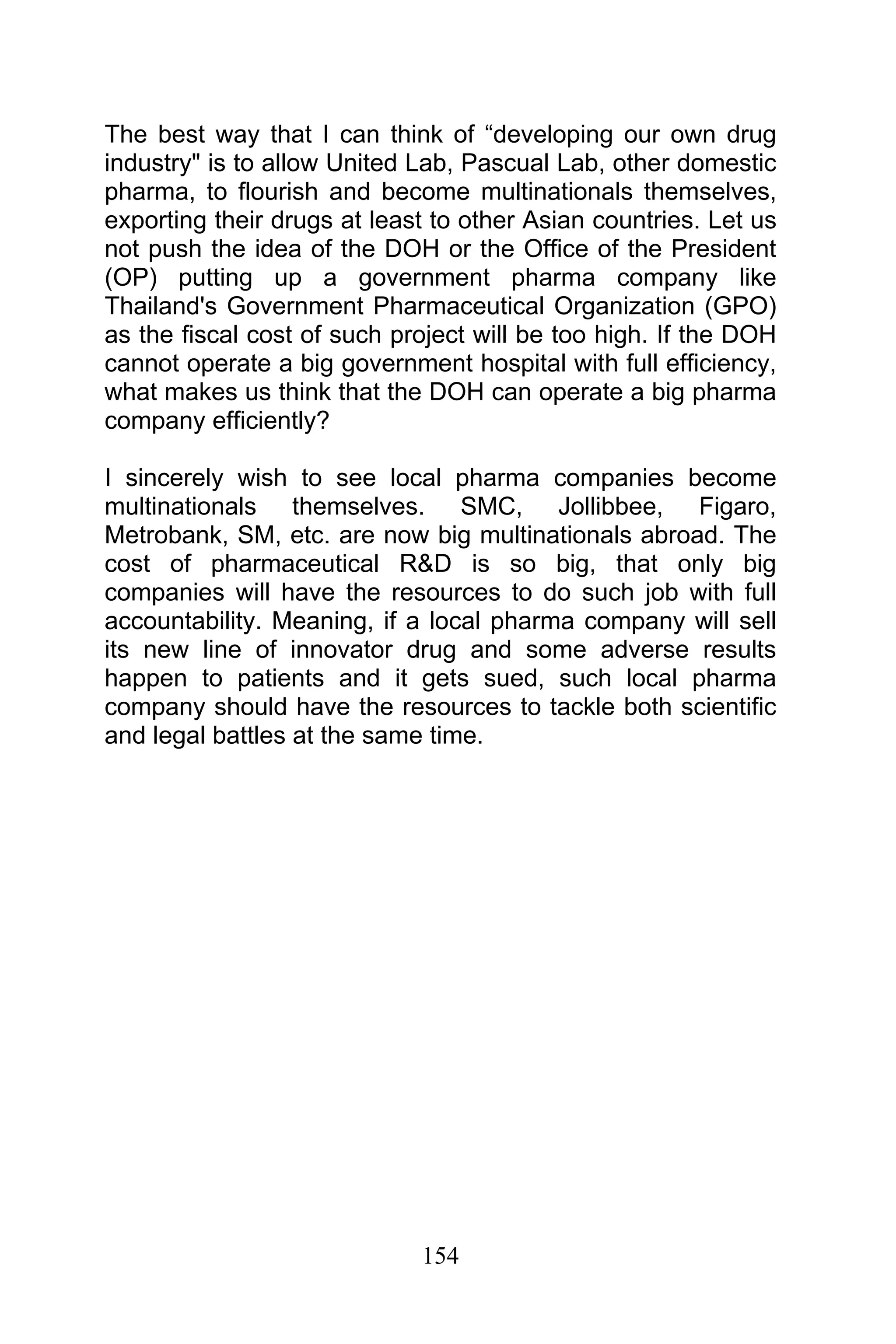 154
The best way that I can think of “developing our own drug
industry" is to allow United Lab, Pascual Lab, other domestic
pharma, to flourish and become multinationals themselves,
exporting their drugs at least to other Asian countries. Let us
not push the idea of the DOH or the Office of the President
(OP) putting up a government pharma company like
Thailand's Government Pharmaceutical Organization (GPO)
as the fiscal cost of such project will be too high. If the DOH
cannot operate a big government hospital with full efficiency,
what makes us think that the DOH can operate a big pharma
company efficiently?
I sincerely wish to see local pharma companies become
multinationals themselves. SMC, Jollibbee, Figaro,
Metrobank, SM, etc. are now big multinationals abroad. The
cost of pharmaceutical R&D is so big, that only big
companies will have the resources to do such job with full
accountability. Meaning, if a local pharma company will sell
its new line of innovator drug and some adverse results
happen to patients and it gets sued, such local pharma
company should have the resources to tackle both scientific
and legal battles at the same time.
 
