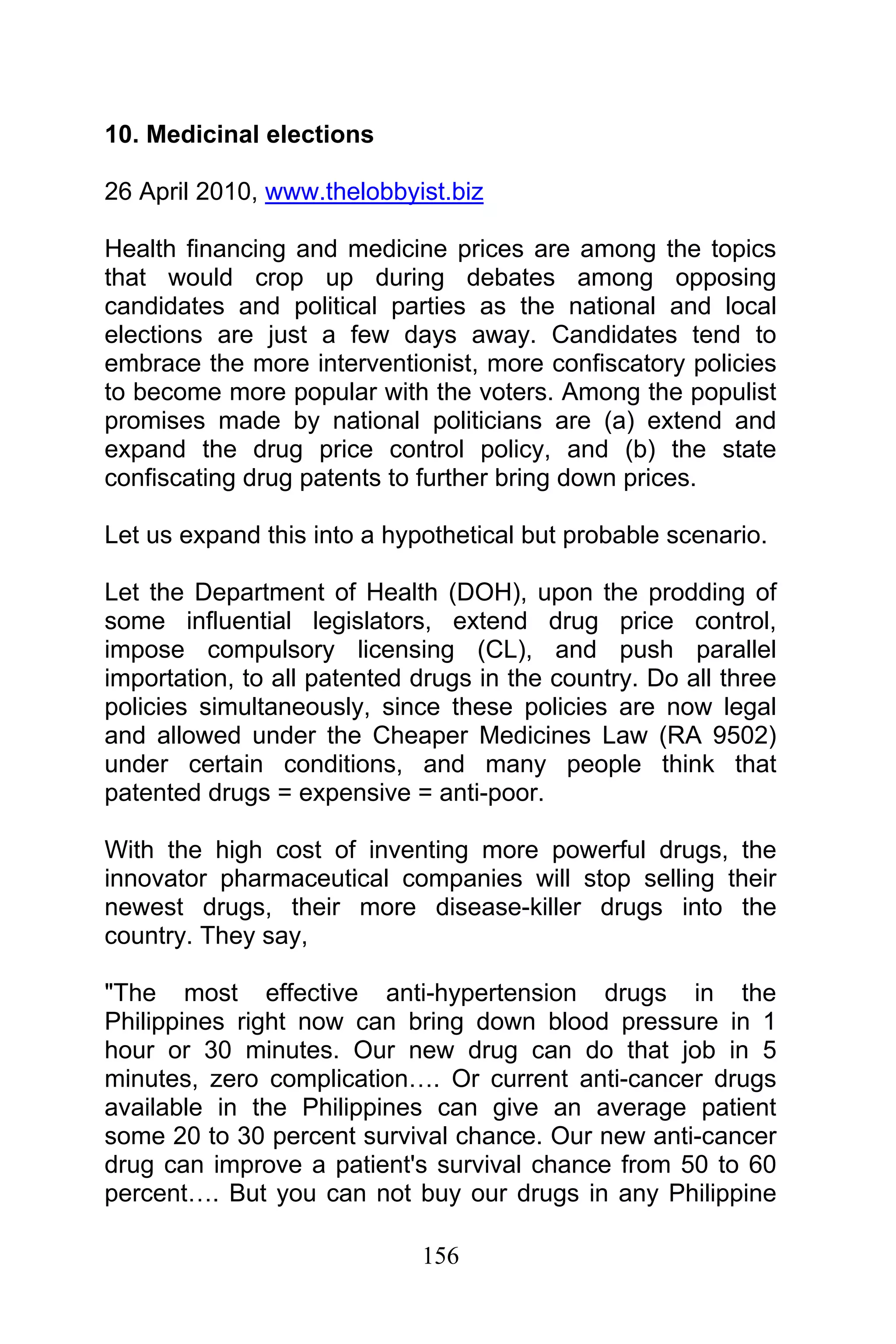 156
10. Medicinal elections
26 April 2010, www.thelobbyist.biz
Health financing and medicine prices are among the topics
that would crop up during debates among opposing
candidates and political parties as the national and local
elections are just a few days away. Candidates tend to
embrace the more interventionist, more confiscatory policies
to become more popular with the voters. Among the populist
promises made by national politicians are (a) extend and
expand the drug price control policy, and (b) the state
confiscating drug patents to further bring down prices.
Let us expand this into a hypothetical but probable scenario.
Let the Department of Health (DOH), upon the prodding of
some influential legislators, extend drug price control,
impose compulsory licensing (CL), and push parallel
importation, to all patented drugs in the country. Do all three
policies simultaneously, since these policies are now legal
and allowed under the Cheaper Medicines Law (RA 9502)
under certain conditions, and many people think that
patented drugs = expensive = anti-poor.
With the high cost of inventing more powerful drugs, the
innovator pharmaceutical companies will stop selling their
newest drugs, their more disease-killer drugs into the
country. They say,
"The most effective anti-hypertension drugs in the
Philippines right now can bring down blood pressure in 1
hour or 30 minutes. Our new drug can do that job in 5
minutes, zero complication…. Or current anti-cancer drugs
available in the Philippines can give an average patient
some 20 to 30 percent survival chance. Our new anti-cancer
drug can improve a patient's survival chance from 50 to 60
percent…. But you can not buy our drugs in any Philippine
 