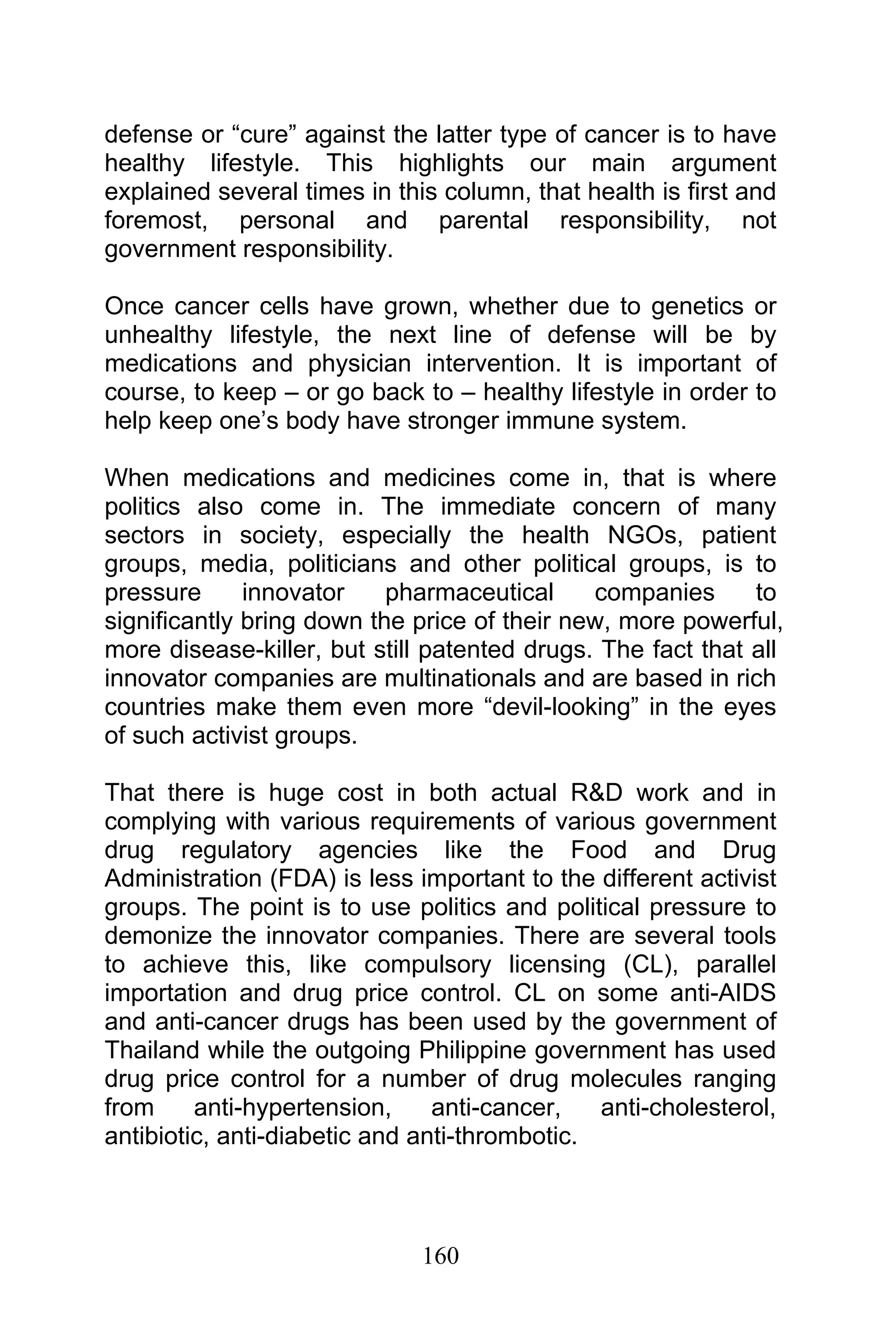 160
defense or “cure” against the latter type of cancer is to have
healthy lifestyle. This highlights our main argument
explained several times in this column, that health is first and
foremost, personal and parental responsibility, not
government responsibility.
Once cancer cells have grown, whether due to genetics or
unhealthy lifestyle, the next line of defense will be by
medications and physician intervention. It is important of
course, to keep – or go back to – healthy lifestyle in order to
help keep one’s body have stronger immune system.
When medications and medicines come in, that is where
politics also come in. The immediate concern of many
sectors in society, especially the health NGOs, patient
groups, media, politicians and other political groups, is to
pressure innovator pharmaceutical companies to
significantly bring down the price of their new, more powerful,
more disease-killer, but still patented drugs. The fact that all
innovator companies are multinationals and are based in rich
countries make them even more “devil-looking” in the eyes
of such activist groups.
That there is huge cost in both actual R&D work and in
complying with various requirements of various government
drug regulatory agencies like the Food and Drug
Administration (FDA) is less important to the different activist
groups. The point is to use politics and political pressure to
demonize the innovator companies. There are several tools
to achieve this, like compulsory licensing (CL), parallel
importation and drug price control. CL on some anti-AIDS
and anti-cancer drugs has been used by the government of
Thailand while the outgoing Philippine government has used
drug price control for a number of drug molecules ranging
from anti-hypertension, anti-cancer, anti-cholesterol,
antibiotic, anti-diabetic and anti-thrombotic.
 
