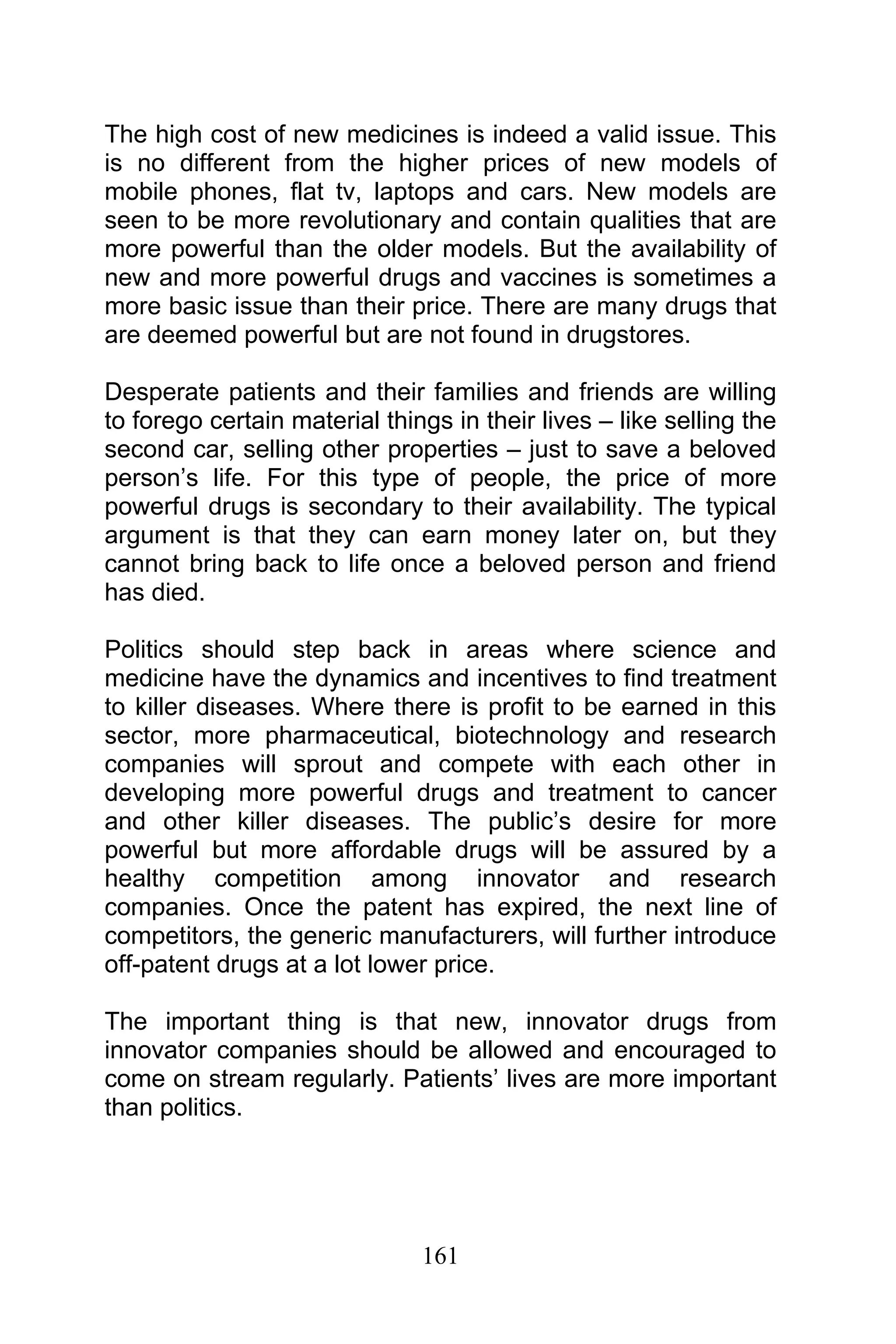 161
The high cost of new medicines is indeed a valid issue. This
is no different from the higher prices of new models of
mobile phones, flat tv, laptops and cars. New models are
seen to be more revolutionary and contain qualities that are
more powerful than the older models. But the availability of
new and more powerful drugs and vaccines is sometimes a
more basic issue than their price. There are many drugs that
are deemed powerful but are not found in drugstores.
Desperate patients and their families and friends are willing
to forego certain material things in their lives – like selling the
second car, selling other properties – just to save a beloved
person’s life. For this type of people, the price of more
powerful drugs is secondary to their availability. The typical
argument is that they can earn money later on, but they
cannot bring back to life once a beloved person and friend
has died.
Politics should step back in areas where science and
medicine have the dynamics and incentives to find treatment
to killer diseases. Where there is profit to be earned in this
sector, more pharmaceutical, biotechnology and research
companies will sprout and compete with each other in
developing more powerful drugs and treatment to cancer
and other killer diseases. The public’s desire for more
powerful but more affordable drugs will be assured by a
healthy competition among innovator and research
companies. Once the patent has expired, the next line of
competitors, the generic manufacturers, will further introduce
off-patent drugs at a lot lower price.
The important thing is that new, innovator drugs from
innovator companies should be allowed and encouraged to
come on stream regularly. Patients’ lives are more important
than politics.
 
