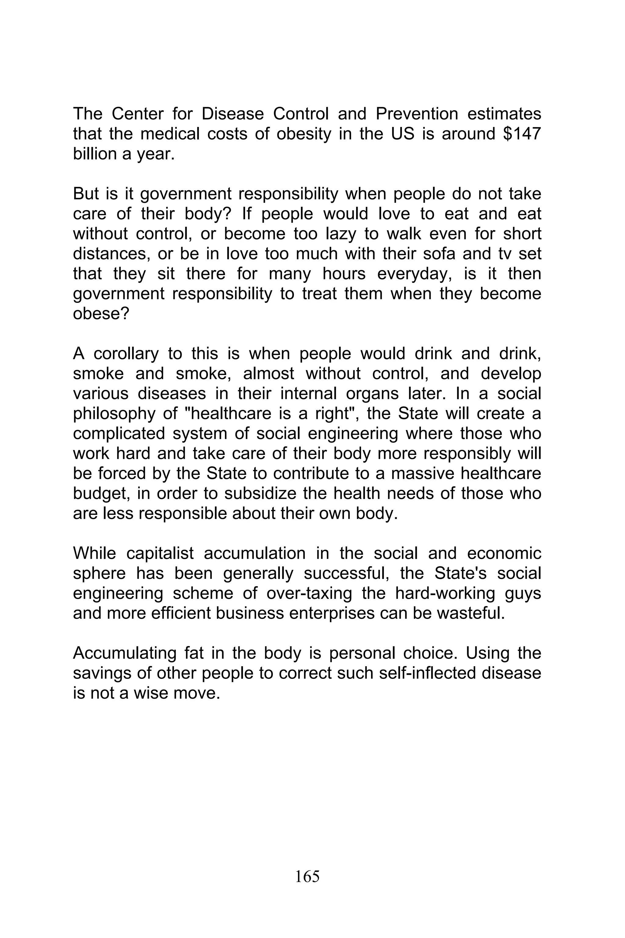 165
The Center for Disease Control and Prevention estimates
that the medical costs of obesity in the US is around $147
billion a year.
But is it government responsibility when people do not take
care of their body? If people would love to eat and eat
without control, or become too lazy to walk even for short
distances, or be in love too much with their sofa and tv set
that they sit there for many hours everyday, is it then
government responsibility to treat them when they become
obese?
A corollary to this is when people would drink and drink,
smoke and smoke, almost without control, and develop
various diseases in their internal organs later. In a social
philosophy of "healthcare is a right", the State will create a
complicated system of social engineering where those who
work hard and take care of their body more responsibly will
be forced by the State to contribute to a massive healthcare
budget, in order to subsidize the health needs of those who
are less responsible about their own body.
While capitalist accumulation in the social and economic
sphere has been generally successful, the State's social
engineering scheme of over-taxing the hard-working guys
and more efficient business enterprises can be wasteful.
Accumulating fat in the body is personal choice. Using the
savings of other people to correct such self-inflected disease
is not a wise move.
 
