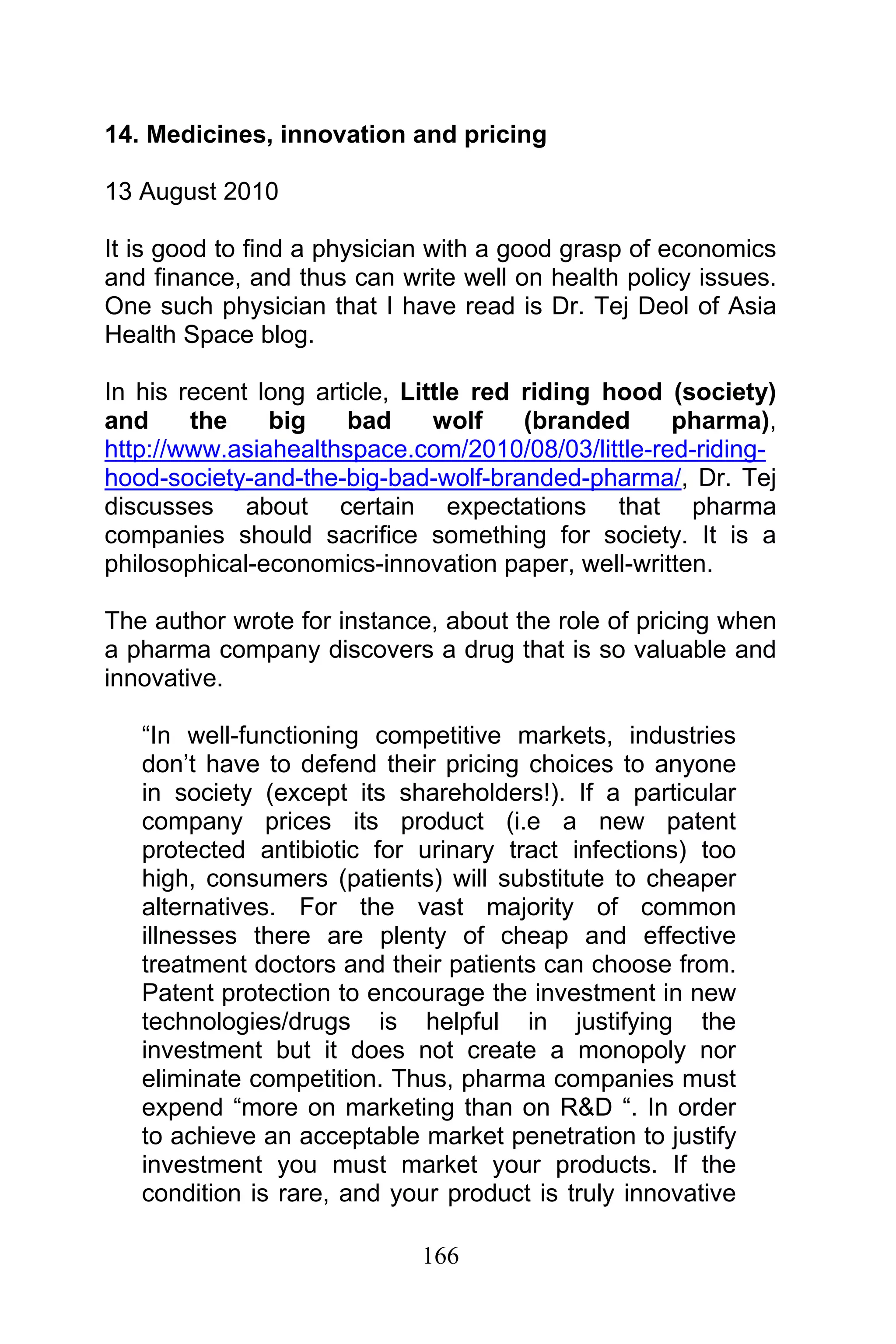 166
14. Medicines, innovation and pricing
13 August 2010
It is good to find a physician with a good grasp of economics
and finance, and thus can write well on health policy issues.
One such physician that I have read is Dr. Tej Deol of Asia
Health Space blog.
In his recent long article, Little red riding hood (society)
and the big bad wolf (branded pharma),
http://www.asiahealthspace.com/2010/08/03/little-red-riding-
hood-society-and-the-big-bad-wolf-branded-pharma/, Dr. Tej
discusses about certain expectations that pharma
companies should sacrifice something for society. It is a
philosophical-economics-innovation paper, well-written.
The author wrote for instance, about the role of pricing when
a pharma company discovers a drug that is so valuable and
innovative.
“In well-functioning competitive markets, industries
don’t have to defend their pricing choices to anyone
in society (except its shareholders!). If a particular
company prices its product (i.e a new patent
protected antibiotic for urinary tract infections) too
high, consumers (patients) will substitute to cheaper
alternatives. For the vast majority of common
illnesses there are plenty of cheap and effective
treatment doctors and their patients can choose from.
Patent protection to encourage the investment in new
technologies/drugs is helpful in justifying the
investment but it does not create a monopoly nor
eliminate competition. Thus, pharma companies must
expend “more on marketing than on R&D “. In order
to achieve an acceptable market penetration to justify
investment you must market your products. If the
condition is rare, and your product is truly innovative
 