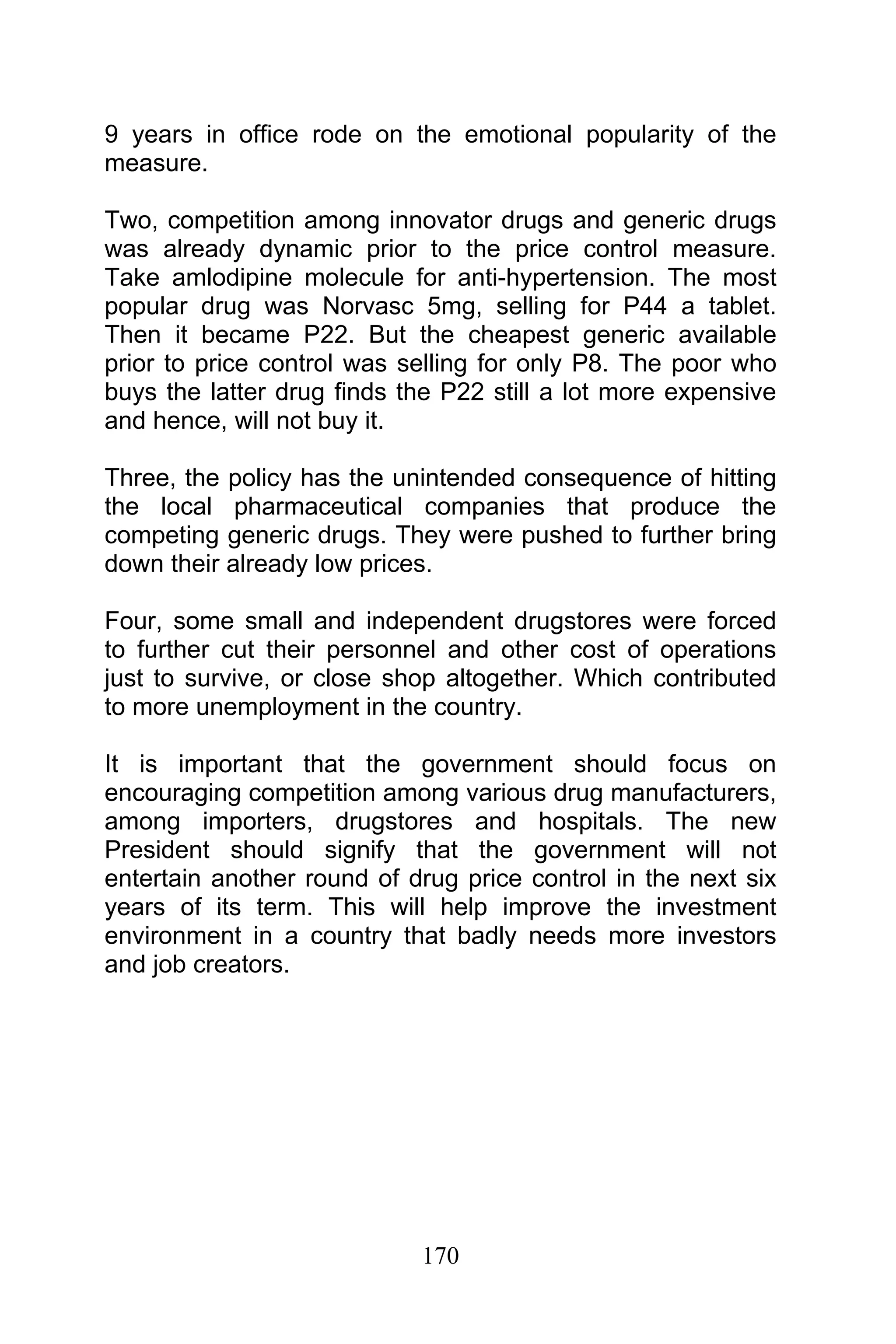 170
9 years in office rode on the emotional popularity of the
measure.
Two, competition among innovator drugs and generic drugs
was already dynamic prior to the price control measure.
Take amlodipine molecule for anti-hypertension. The most
popular drug was Norvasc 5mg, selling for P44 a tablet.
Then it became P22. But the cheapest generic available
prior to price control was selling for only P8. The poor who
buys the latter drug finds the P22 still a lot more expensive
and hence, will not buy it.
Three, the policy has the unintended consequence of hitting
the local pharmaceutical companies that produce the
competing generic drugs. They were pushed to further bring
down their already low prices.
Four, some small and independent drugstores were forced
to further cut their personnel and other cost of operations
just to survive, or close shop altogether. Which contributed
to more unemployment in the country.
It is important that the government should focus on
encouraging competition among various drug manufacturers,
among importers, drugstores and hospitals. The new
President should signify that the government will not
entertain another round of drug price control in the next six
years of its term. This will help improve the investment
environment in a country that badly needs more investors
and job creators.
 
