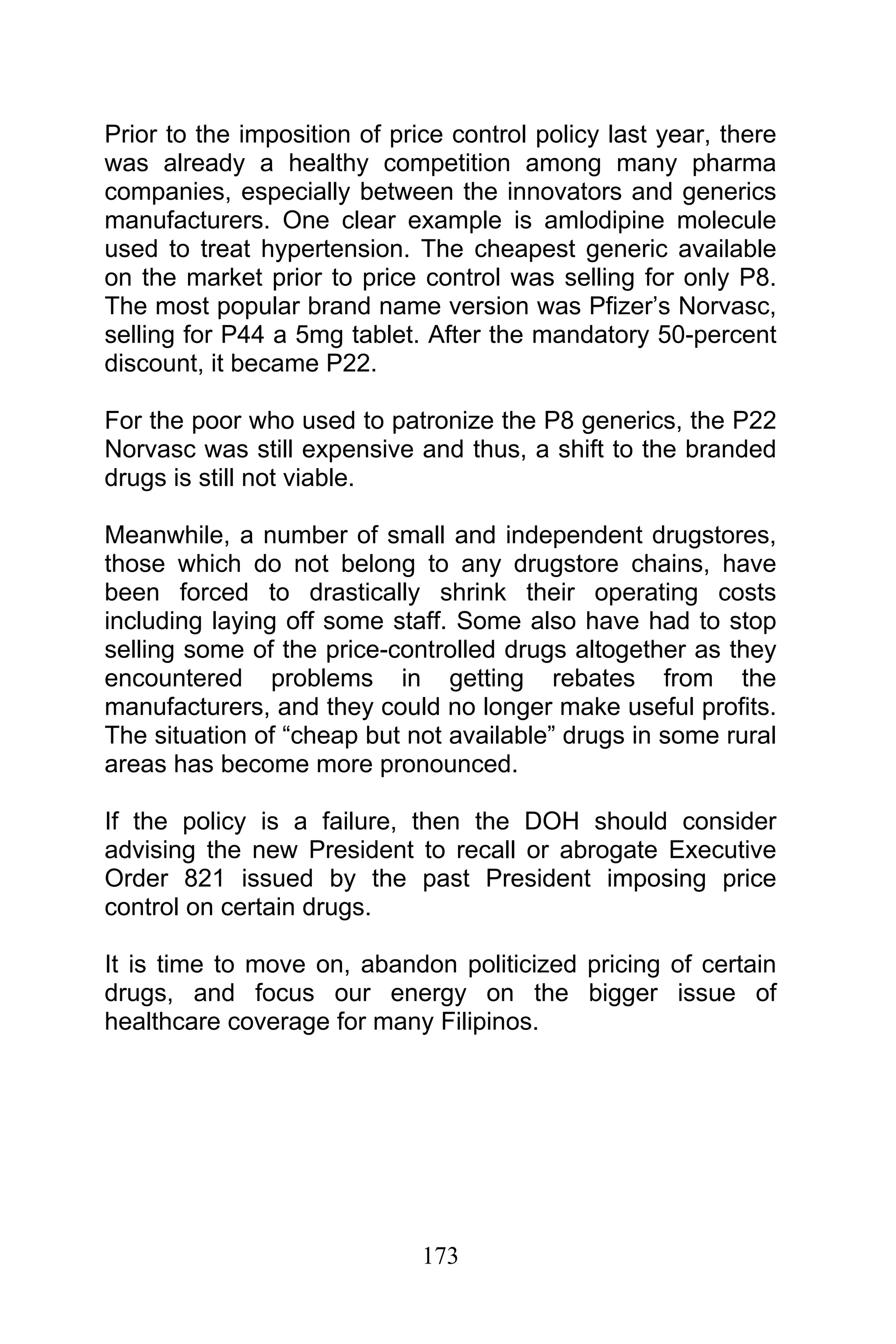 173
Prior to the imposition of price control policy last year, there
was already a healthy competition among many pharma
companies, especially between the innovators and generics
manufacturers. One clear example is amlodipine molecule
used to treat hypertension. The cheapest generic available
on the market prior to price control was selling for only P8.
The most popular brand name version was Pfizer’s Norvasc,
selling for P44 a 5mg tablet. After the mandatory 50-percent
discount, it became P22.
For the poor who used to patronize the P8 generics, the P22
Norvasc was still expensive and thus, a shift to the branded
drugs is still not viable.
Meanwhile, a number of small and independent drugstores,
those which do not belong to any drugstore chains, have
been forced to drastically shrink their operating costs
including laying off some staff. Some also have had to stop
selling some of the price-controlled drugs altogether as they
encountered problems in getting rebates from the
manufacturers, and they could no longer make useful profits.
The situation of “cheap but not available” drugs in some rural
areas has become more pronounced.
If the policy is a failure, then the DOH should consider
advising the new President to recall or abrogate Executive
Order 821 issued by the past President imposing price
control on certain drugs.
It is time to move on, abandon politicized pricing of certain
drugs, and focus our energy on the bigger issue of
healthcare coverage for many Filipinos.
 