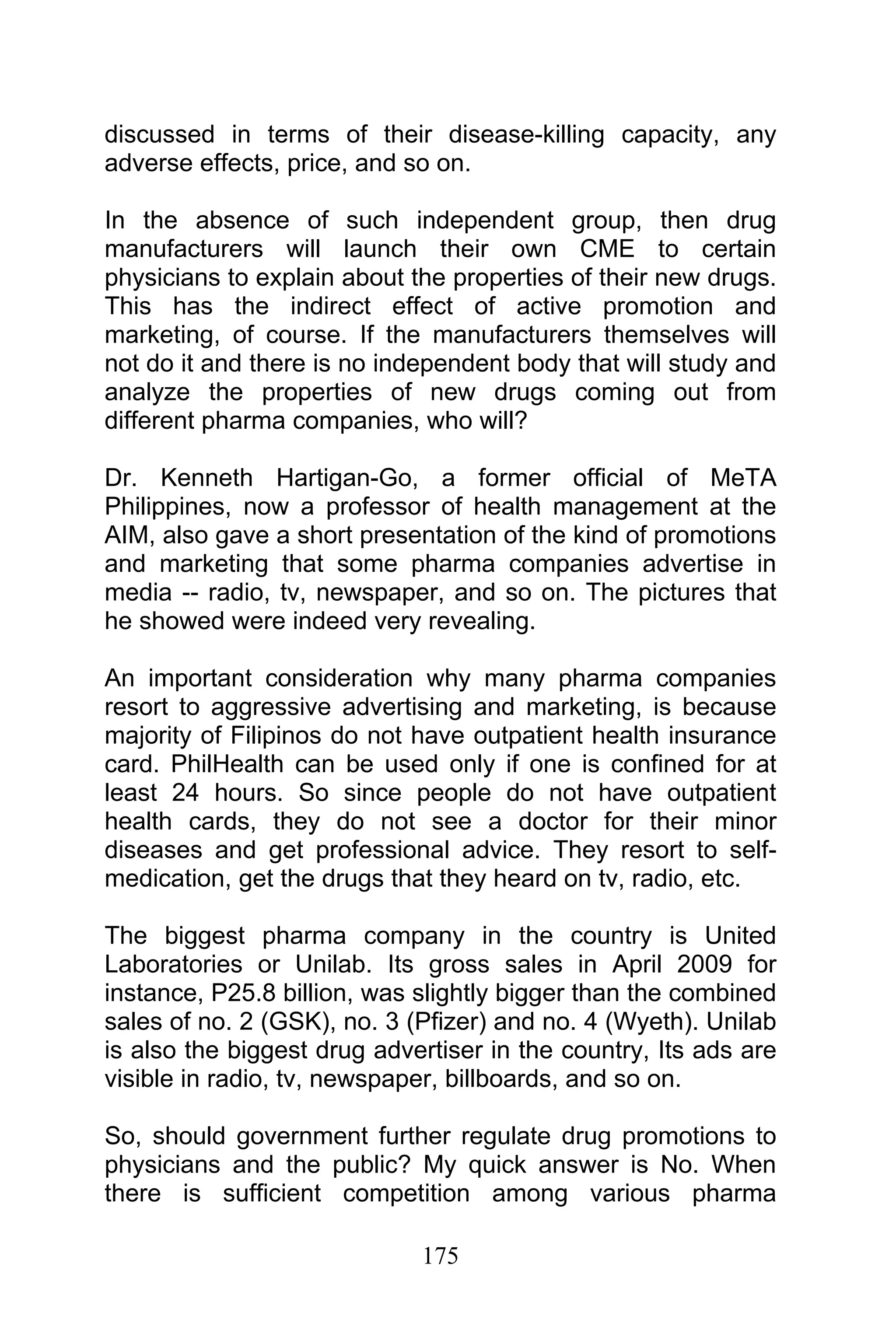 175
discussed in terms of their disease-killing capacity, any
adverse effects, price, and so on.
In the absence of such independent group, then drug
manufacturers will launch their own CME to certain
physicians to explain about the properties of their new drugs.
This has the indirect effect of active promotion and
marketing, of course. If the manufacturers themselves will
not do it and there is no independent body that will study and
analyze the properties of new drugs coming out from
different pharma companies, who will?
Dr. Kenneth Hartigan-Go, a former official of MeTA
Philippines, now a professor of health management at the
AIM, also gave a short presentation of the kind of promotions
and marketing that some pharma companies advertise in
media -- radio, tv, newspaper, and so on. The pictures that
he showed were indeed very revealing.
An important consideration why many pharma companies
resort to aggressive advertising and marketing, is because
majority of Filipinos do not have outpatient health insurance
card. PhilHealth can be used only if one is confined for at
least 24 hours. So since people do not have outpatient
health cards, they do not see a doctor for their minor
diseases and get professional advice. They resort to self-
medication, get the drugs that they heard on tv, radio, etc.
The biggest pharma company in the country is United
Laboratories or Unilab. Its gross sales in April 2009 for
instance, P25.8 billion, was slightly bigger than the combined
sales of no. 2 (GSK), no. 3 (Pfizer) and no. 4 (Wyeth). Unilab
is also the biggest drug advertiser in the country, Its ads are
visible in radio, tv, newspaper, billboards, and so on.
So, should government further regulate drug promotions to
physicians and the public? My quick answer is No. When
there is sufficient competition among various pharma
 