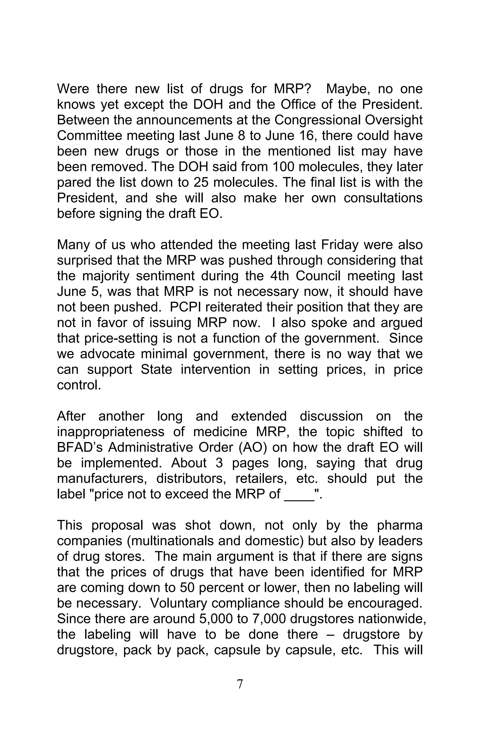 7
Were there new list of drugs for MRP? Maybe, no one
knows yet except the DOH and the Office of the President.
Between the announcements at the Congressional Oversight
Committee meeting last June 8 to June 16, there could have
been new drugs or those in the mentioned list may have
been removed. The DOH said from 100 molecules, they later
pared the list down to 25 molecules. The final list is with the
President, and she will also make her own consultations
before signing the draft EO.
Many of us who attended the meeting last Friday were also
surprised that the MRP was pushed through considering that
the majority sentiment during the 4th Council meeting last
June 5, was that MRP is not necessary now, it should have
not been pushed. PCPI reiterated their position that they are
not in favor of issuing MRP now. I also spoke and argued
that price-setting is not a function of the government. Since
we advocate minimal government, there is no way that we
can support State intervention in setting prices, in price
control.
After another long and extended discussion on the
inappropriateness of medicine MRP, the topic shifted to
BFAD’s Administrative Order (AO) on how the draft EO will
be implemented. About 3 pages long, saying that drug
manufacturers, distributors, retailers, etc. should put the
label "price not to exceed the MRP of ____".
This proposal was shot down, not only by the pharma
companies (multinationals and domestic) but also by leaders
of drug stores. The main argument is that if there are signs
that the prices of drugs that have been identified for MRP
are coming down to 50 percent or lower, then no labeling will
be necessary. Voluntary compliance should be encouraged.
Since there are around 5,000 to 7,000 drugstores nationwide,
the labeling will have to be done there – drugstore by
drugstore, pack by pack, capsule by capsule, etc. This will
 