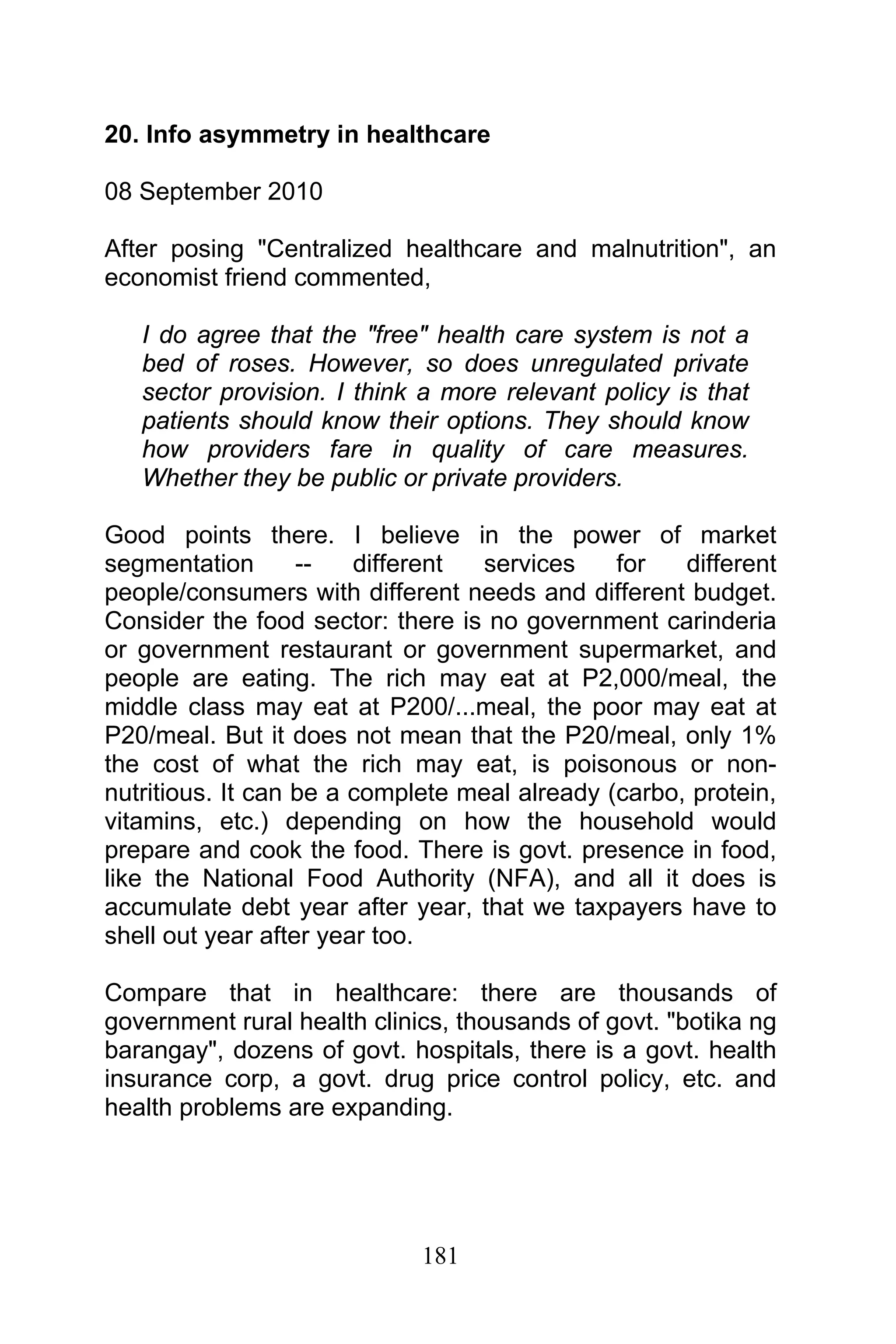 181
20. Info asymmetry in healthcare
08 September 2010
After posing "Centralized healthcare and malnutrition", an
economist friend commented,
I do agree that the "free" health care system is not a
bed of roses. However, so does unregulated private
sector provision. I think a more relevant policy is that
patients should know their options. They should know
how providers fare in quality of care measures.
Whether they be public or private providers.
Good points there. I believe in the power of market
segmentation -- different services for different
people/consumers with different needs and different budget.
Consider the food sector: there is no government carinderia
or government restaurant or government supermarket, and
people are eating. The rich may eat at P2,000/meal, the
middle class may eat at P200/...meal, the poor may eat at
P20/meal. But it does not mean that the P20/meal, only 1%
the cost of what the rich may eat, is poisonous or non-
nutritious. It can be a complete meal already (carbo, protein,
vitamins, etc.) depending on how the household would
prepare and cook the food. There is govt. presence in food,
like the National Food Authority (NFA), and all it does is
accumulate debt year after year, that we taxpayers have to
shell out year after year too.
Compare that in healthcare: there are thousands of
government rural health clinics, thousands of govt. "botika ng
barangay", dozens of govt. hospitals, there is a govt. health
insurance corp, a govt. drug price control policy, etc. and
health problems are expanding.
 