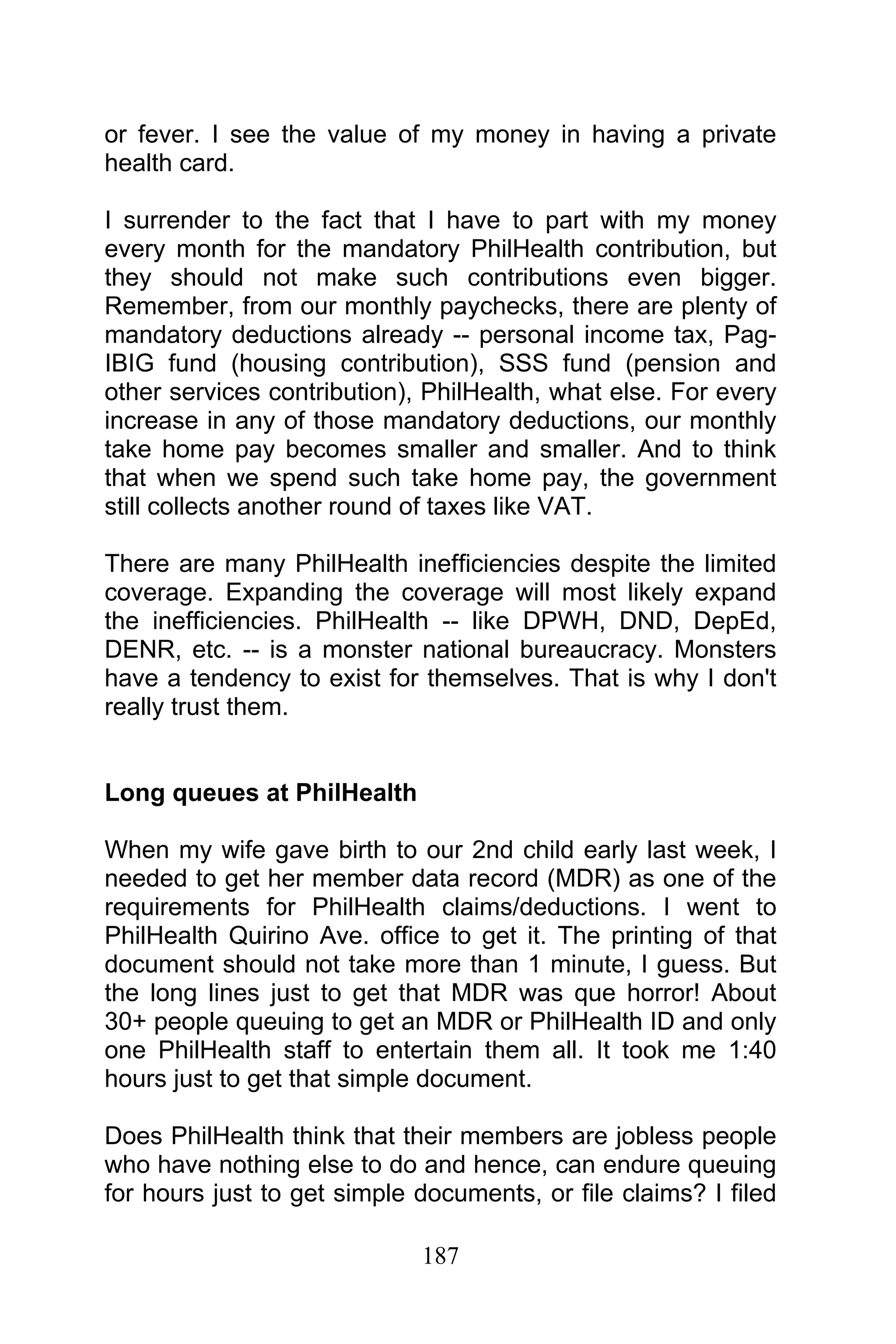 187
or fever. I see the value of my money in having a private
health card.
I surrender to the fact that I have to part with my money
every month for the mandatory PhilHealth contribution, but
they should not make such contributions even bigger.
Remember, from our monthly paychecks, there are plenty of
mandatory deductions already -- personal income tax, Pag-
IBIG fund (housing contribution), SSS fund (pension and
other services contribution), PhilHealth, what else. For every
increase in any of those mandatory deductions, our monthly
take home pay becomes smaller and smaller. And to think
that when we spend such take home pay, the government
still collects another round of taxes like VAT.
There are many PhilHealth inefficiencies despite the limited
coverage. Expanding the coverage will most likely expand
the inefficiencies. PhilHealth -- like DPWH, DND, DepEd,
DENR, etc. -- is a monster national bureaucracy. Monsters
have a tendency to exist for themselves. That is why I don't
really trust them.
Long queues at PhilHealth
When my wife gave birth to our 2nd child early last week, I
needed to get her member data record (MDR) as one of the
requirements for PhilHealth claims/deductions. I went to
PhilHealth Quirino Ave. office to get it. The printing of that
document should not take more than 1 minute, I guess. But
the long lines just to get that MDR was que horror! About
30+ people queuing to get an MDR or PhilHealth ID and only
one PhilHealth staff to entertain them all. It took me 1:40
hours just to get that simple document.
Does PhilHealth think that their members are jobless people
who have nothing else to do and hence, can endure queuing
for hours just to get simple documents, or file claims? I filed
 